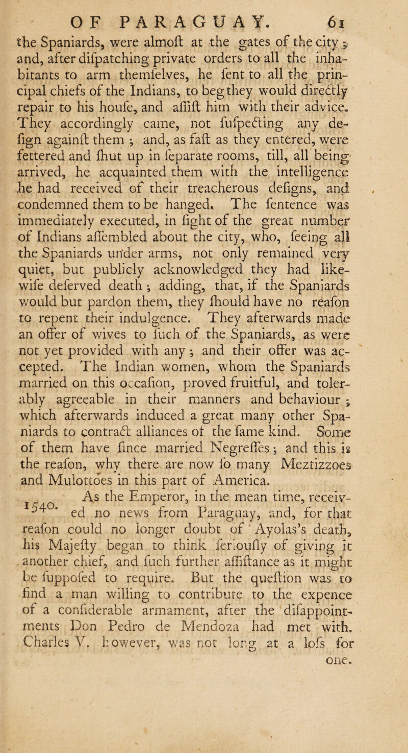 the Spaniards, were almoft at the gates of the city $ and, after difpatching private orders to all the inha¬ bitants to arm themfelves, he fent to all the prin¬ cipal chiefs of the Indians, to beg they would diredtly repair to his houfe, and affift him with their advice. They accordingly came, not fufpedling any de- fign againft them ; and, as fail as they entered, were fettered and fhut up in feparate rooms, till, all being- arrived, he acquainted them with the intelligence he had received of their treacherous defigns, and condemned them to be hanged. The fentence was immediately executed, in fight of the great number of Indians affembled about the city, who, feeing all the Spaniards under arms, not only remained very quiet, but publicly acknowledged they had like- wife deferved death ; adding, that, if the Spaniards would but pardon them, they fhould have no reafon to repent their indulgence. They afterwards made an offer of wives to fuch of the Spaniards, as were not yet provided with any •, and their offer was ac¬ cepted. The Indian women, whom the Spaniards married on this occafion, proved fruitful, and toler¬ ably agreeable in their manners and behaviour ; which afterwards induced a great many other Spa¬ niards to contrail alliances of the lame kind. Some of them have fince married Negreffes •, and this is the reafon, why there are now fo many Meztizzoes and Muiottbes in this part of America. As the Emperor, in the mean time, receiv- I^°‘ ed no news from Paraguay, and, for that reafon could no longer doubt of Ayolas’s death, his Majefty began to think ierioully of giving it another chief, and fuch further affiftance as it might be iuppofed to require. But the queftion was to find a man willing to contribute to the expence of a confiderahle armament, after the difappoint- ments Don Pedro de Mendoza had met with. Charles V. however, was not long at a lofs for one.