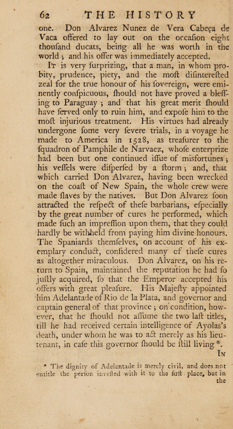 one. Don Alvarez Nunez de Vera Cabe^a de Vaca offered to lay out on the occafion eight thoufand ducats, being all he was worth in the world *, and his offer was immediately accepted. It is very furprizing, that a man, in whom pro¬ bity, prudence, piety, and the moft difinterefled zeal for the true honour of his fowreign, were emi¬ nently confpicuous, fhould not have proved a bleff- ing to Paraguay ^ and that his great merit fhould have ferved only to ruin him, and expofe him to the mod: injurious treatment. His virtues had already undergone fome very fevere trials, in a voyage he made to America in 1528, as treafurer to the fquadron of Pamphile de Narvaez, whofe enterprize had been but one continued iffue of misfortunes his veffels were difperied by a florin •, and, that which carried Don Alvarez, having been wrecked on the coafl of New Spain, the whole crew were made flaves by the natives. But Don Alvarez foon attracted the refpedl of thefe barbarians, efpecially by the great number of cures he performed, which made fuch an impreffion upon them, that they could hardly be withheld from paying him divine honours. The Spaniards themfeives, on account of his ex¬ emplary conduct, confidered many of thefe cures as altogether miraculous. Don Alvarez, on his re¬ turn to Spain, maintained the reputation he had fo juflly acquired, fa that the Emperor accepted his offers with great pleafure. Plis Majefty appointed him Adelantade of Rio de la Plata, and governor and captain general of that province ; on condition, how¬ ever, that he fhould not affume the two lafl titles, till he had received certain intelligence of Ayoias’s death, under whom he was to aft merely as his lieu¬ tenant, in cafe this governor fhould be ftiil living *. In * The dignity of Adelantade is merely civil, and does not entitle the per Ion in veiled with it to the firlE place, but in the