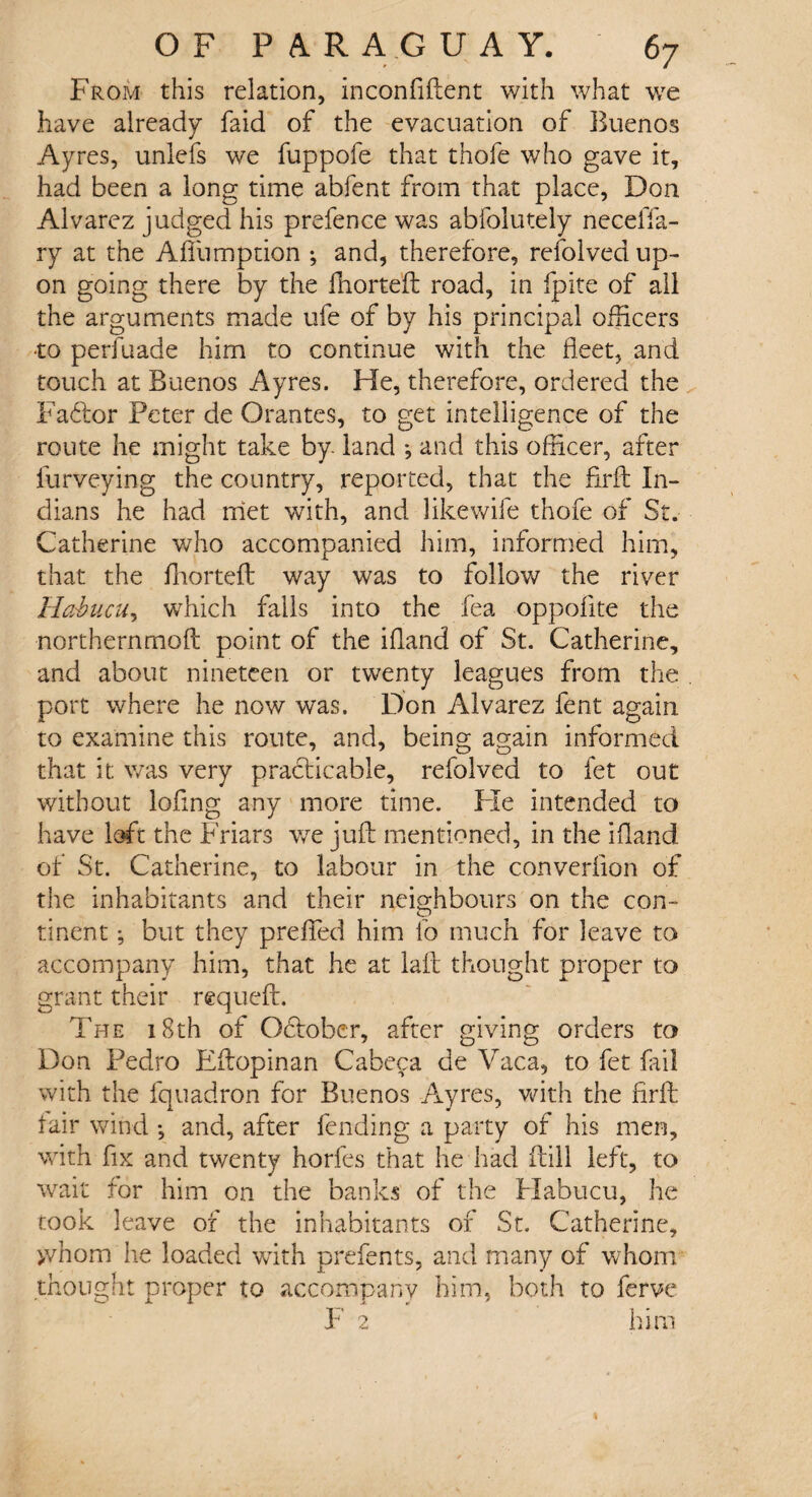 From this relation, inconfiftent with what we have already faid of the evacuation of Buenos Ayres, unlefs we fuppofe that thofe who gave it, had been a long time abfent from that place, Don Alvarez judged his prefence was abfolutely neceffa- ry at the Afiiimption ; and, therefore, refolved up¬ on going there by the fhorteft road, in fpite of all the arguments made ufe of by his principal officers ■to perfuade him to continue with the fleet, and touch at Buenos Ayres. He, therefore, ordered the Factor Peter de Orantes, to get intelligence of the route he might take by land *, and this officer, after furveying the country, reported, that the firft In¬ dians he had met with, and likewife thofe of St. Catherine who accompanied him, informed him, that the fhorteft way was to follow the river Habucu, which fails into the fea oppolite the northernmoft point of the ifland of St. Catherine, and about nineteen or twenty leagues from the port where he now was. Don Alvarez fent again, to examine this route, and, being again informed that it was very practicable, refolved to fet out without lofing any more time. He intended to have loft the Friars we juft mentioned, in the ifland of St. Catherine, to labour in the converllon of the inhabitants and their neighbours on the con- tinent; but they prefled him lo much for leave to accompany him, that he at la ft thought proper to grant their requeft. The 18th of Odtober, after giving orders to Don Pedro Eftopinan Cabeca de Vac a, to fet fail with the fquadron for Buenos Ayres, with the firft lair wind •, and, after fending a party of his men, with fix and twenty horfes that he had ftill left, to wait for him on the banks of the Habucu, he took leave of the inhabitants of St. Catherine, >vhom he loaded with prefents, and many of whom thought proper to accompany him, both to ferve ¥ 2 him