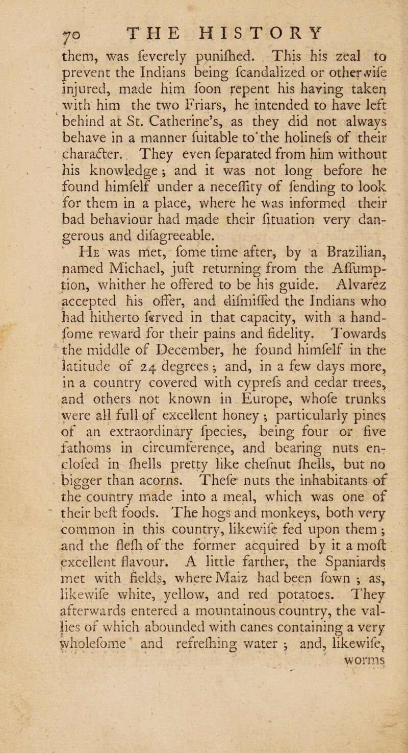 them, was feverely punifhed. This his zeal to prevent the Indians being fcandalized or other wife injured, made him foon repent his having taken with him the two Friars, he intended to have left behind at St. Catherine’s, as they did not always behave in a manner fuitable to'the holinefs of their character.. They even feparated from him without his knowledge j and it was not long before he found himfelf under a neceffity of fending to look for them in a place, where he was informed their bad behaviour had made their fituation very dan¬ gerous and difagreeable. He was met, fome time after, by a Brazilian, named Michael, juft returning from the A flump- tion, whither he offered to be his guide. Alvarez accepted his offer, and difmiffed the Indians who had hitherto ferved in that capacity, with a hand- fome reward for their pains and fidelity. Towards the middle of December, he found himfelf in the latitude of 24 degrees and, in a few days more, in a country covered with cyprefs and cedar trees, and others not known in Europe, whofe trunks were all full of excellent honey •, particularly pines of an extraordinary fpecies, being four or five fathoms in circumference, and bearing nuts en~ clofed in fhells pretty like chefnut fhells, but no bigger than acorns. Thefe nuts the inhabitants of the country made into a meal, which was one of their heft foods. The hogs and monkeys, both very common in this country, like wife fed upon them ; .and the flelh of the former acquired by it a rnoft excellent flavour. A little farther, the Spaniards met with fields, where Maiz had been fawn •, as, likewife white, yellow, and red potatoes. They afterwards entered a mountainous country, the val- lies of which abounded with canes containing a very wholefome and refreshing water j and, likewife, worms