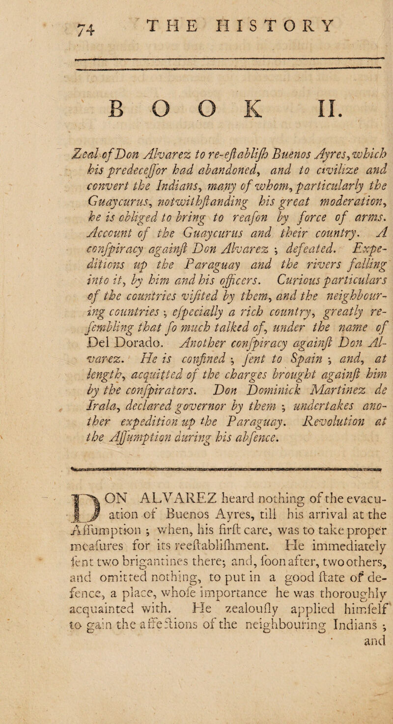 BOOK II. Zeal-of Don Alvarez to re-eftablijh Buenos Ayres, which his predecejjor had abandoned, and to civilize and convert the Indians, many of whom, particularly the Guaycurus, notwithstanding his great moderation, he is obliged to bring to reafon by force of arms. Account of the Guaycurus and their country. yf confpiracy againft Don Alvarez ; defeated. Expe¬ ditions up the Paraguay and the rivers falling into it, Ly /V772 and his officers. Curious particulars of the countries vijited by them, the neighbour¬ ing countries; efpecially a rich country, greatly re- fembling that fo much talked of under the name of Del Dorado. Another confpiracy againft Don Al¬ varez. He is confined ; fent to Spain ; and, at lengthy acquitted of the charges brought againft him by the confpirators. Don Dominick Martinez de Praia, declared governor by them ; undieriaA.es ano¬ ther expedition up the Paraguay. Revolution at the Affumption during his abfence. ON ALVAREZ heard nothing of the evacu¬ ation of Buenos Avres, till his arrival at the Aifumption ; when, his firftcare, was to take proper meafures for its reeftablifhment. Lie immediately fent two brigantines there; and, loon after, twoothers. and omitted nothing, to put in a good ftate of de¬ fence, a place, whofe importance he was thoroughly acquainted with. Lie zealoufly applied himfelf to gain the a Be Lions of the neighbouring Indians ; and