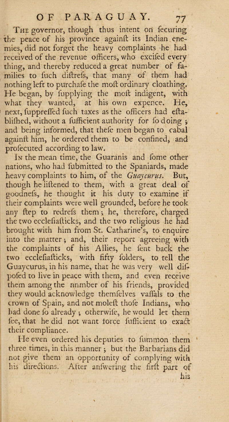 The governor, though thus intent on feeuring the peace of his province againft its Indian ene¬ mies, did not forget the heavy complaints he had received of the revenue officers, who excifed every thing, and thereby reduced a great number of fa¬ milies to fuch diftrefs, that many of them had nothing left to purchafe the molt ordinary cloathing. He began, by lupplying the moil indigent, with what they wanted, at his own expence. He, next, fuppreffed fuch taxes as the officers had efta- bliffied, without a fufficient authority for fo doing * and being informed, that thefe men began to cabal againft him, he ordered them to be confined* ./and profecuted according to law. In the mean time, the Guaranis and fome other nations, who had fubmitted to the Spaniards, made heavy complaints to him, of the Guay cur us. But, though he liftened to them, with a great deal of goodnefs, he thought it his duty to examine if their complaints were well grounded, before he took any ftep to redrefs them; he, therefore, charged the two ecclefiafticks, and the two religious he had brought with him from St. Catharine’s, to enquire into the matter ^ and, their report agreeing with the complaints of his Allies, he fent back the two ecclefiafticks, v/ith fifty folders, to tell the Guaycurus, in his name, that he was very well dift pofed to live in peace with them, and even receive them among the number of his friends, provided they would acknowledge themfelves vaftals to the crown of Spain, and not moleft thofe Indians, who bad done fo already v otherwife, he would let them fee, that he did not want force fufficient to exaCt their compliance. He even ordered his deputies to fummon them three times, in this manner •, but the Barbarians did not give them an opportunity of complying with his directions. After anfwering the firft part of his