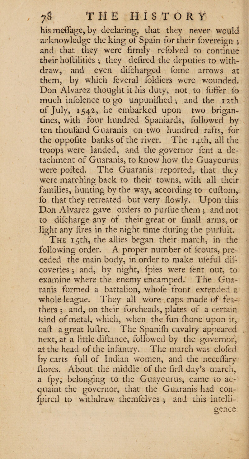 his meffage, by declaring, that they never would acknowledge the king of Spain for their fovereign ; and that they were firmly refolved to continue their hoftilities ; they defired the deputies to with¬ draw, and even difcharged fome arrows at them, by which federal foldiers v/ere wounded. Don Alvarez thought it his duty, not to fuffer fo much inlblence to go unpunifhed ; and the 12th of July, 1542, he embarked upon two brigan¬ tines, with four hundred Spaniards, followed by ten thoufand Guaranis on two hundred rafts, for the oppofite banks of the river. The 14th, all the troops were landed, and the governor fent a de¬ tachment of Guaranis, to know how the Guaycurus. were ported. The Guaranis reported, that they were marching back to their towns, with all their families, hunting by the way, according to cuftom, fo that they retreated but very flowly. Upon this Don Alvarez gave orders to purfue them ; and not to difcharge any of their great or fmali arms, or light any fires in the night time during the purfuit. The 15th, the allies began their march, in the following order. A proper number of fcouts, pre¬ ceded the main body, in order to make ufeful dif- coveries ; and, by night, fpies were fent out, to examine where the enemy encamped. The Gua¬ ranis formed a battalion, whofe front extended a whole league. They all wore caps made of fea¬ thers ; and, on their foreheads, plates of a certain kind of metal, which, when the fun ilione upon it, call: a great luftre. The Spanifh cavalry appeared next, at a little diftance, followed by the governor, at the head of the infantry. The march was clofed by carts full of Indian women, and the neceflary Itores. About the middle of the firft day’s march, a fpy, belonging to the Guaycurus, came to ac¬ quaint the governor, that the Guaranis had con- fpired to withdraw themfelves } and this intelli¬ gence.