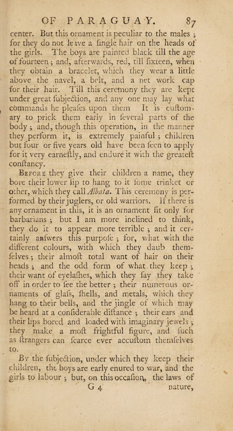 center. But this ornament is peculiar to the males ; for they do not leave a fingle hair on the heads of the girls. The boys are painted black till the age of fourteen ; and, afterwards, red, till iixteen, when they obtain a bracelet, which they wear a little above the navel, a belt, and a net work cap for their hair. Till this ceremony they are kept under great fubjedtion, and any one may lay what commands he pleafes upon them It is cuftom* ary to prick them early in feveral parts of the body ; and, though this operation, in the manner they perform it, is extremely painful ^ children but four or five years old have been feen to apply for it very earnefbly, and endure it with the greateft coniiancy. Before they give their children a name, they bore their lower lip to hang to it fome trinket or other, which they cal\Albata. This ceremony is per¬ formed by their juglers, or old warriors. If there is any ornament in this, it is an ornament fit only for barbarians ; but I am more inclined to think, they do it to appear more terrible ; and it cer¬ tainly asiwers this purpofe , for, what with the different colours, with which they daub them- felves ; their almoft total want of hair on their heads ^ and the odd form of what they keep ; their want of eyelaihes, which they fay they take off in order to fee the better •, their numerous or¬ naments of glafs, (hells, and metals, which they hang to their bells, and the jingle of which may be heard at a confiderable diflance •, their ears and their lips bored and loaded with imaginary jewels ^ they make a moil frightful figure, and fuch as Grangers can fcarce ever acculfom themfeives to. By the fubjedtion, under which they keep their children, the boys are early enured to war, and the girls to labour } but, on this occafior\5 the laws of G 4 nature.