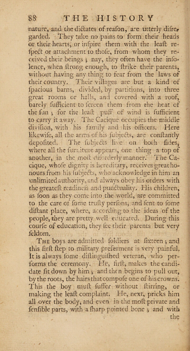 I 88- T HE HISTORY nature, and the didates ofreafon, are utterly differ garded. They take no pains to form their heads or their hearts, or infpire them with the lead re-* fped or attachment to thofe, from whom they re¬ ceived their beings ^ nay, they often have the info- lence, when ftrong enough, to ftrike their parents, without having any thing to fear from the laws of their country. Their villages are but a kind of fpacious barns, divided, by partitions, into three great rooms or halls, and covered with a roof, barely diffident to fcr.een them from the heat of the fun } for the lead puff of wind is fufficient to carry it away. The Cacique occupies the middle divifion, with his family and his officers. Here likewife, all the arms'of his fuhjedbs, are condantly depofited. The ffibjeds live on both fides, where all the furniture appears, one thing a top of another, in the mod difcrderly manner. The Ca¬ cique, whofe dignity is hereditary, receives great ho¬ nours from his fubjeds, who acknowledge in him an unlimited authority, and always obey his orders with the greatefc readinefs and punctuality. His children. as foon as they come into the world, are committed to the care of fome trudy perrons, and lent to fome didant place, where, according to the ideas of the people, they are pretty well educated. During this courfe of education, they fee their parents but very feldom. The boys are admitted fokliers at lixteen ; and this fird dep to military preferment is very painful. It is always fome didinguiihed veteran, who per¬ forms the ceremony. He, fird, makes the candi¬ date fit down by him ; and then begins to pull out, by the roots, the hairs that compofe one of his crowns. This the boy mud differ without dirring, or making the lead complaint. He, next, pricks him all over the body, and even in the mod private and fenfible parts, with a ffiarp pointed bone ; and with the