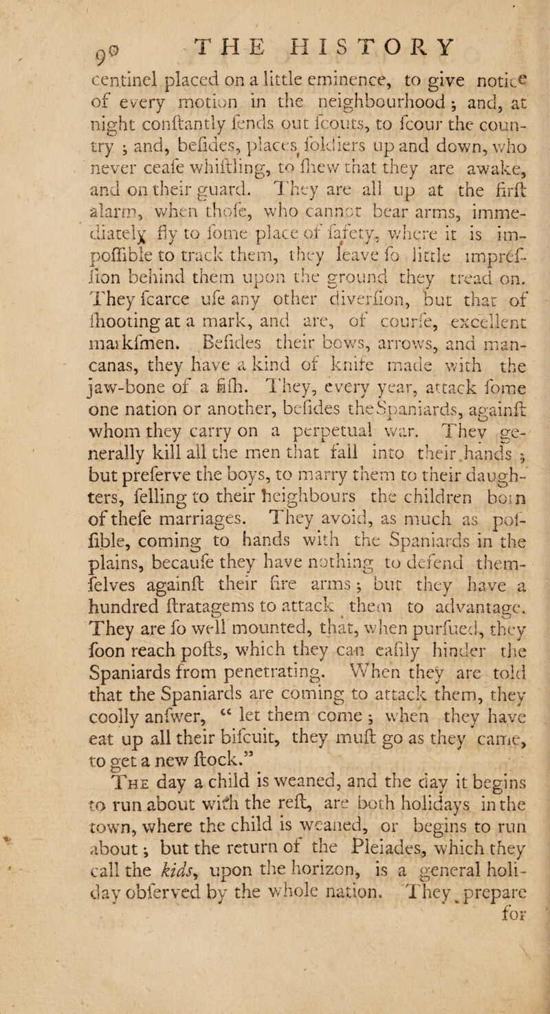 9 cen.tinel placed on a little eminence, to give notice of every motion in the neighbourhood ; and, at night conftantly fends out fronts, to fcour the coun¬ try ; and, befides, places foldiers up and down, who never ceafe whiffling, to fliew that they are awake, and on their guard. They are all up at the find alarm, when thofe, who cannot bear arms, imme¬ diately fly to fome place of fafety. where it is im- poffible to track them, they leave fo little irnpref- iion behind them upon the ground they tread on. They fcarce ufe any other diverfion, but that of fhooting at a mark, and are, of courie, excellent inaikfmen. Befides their bows, arrows, and man- canas, they have a kind of knife made with the jaw-bone of a fifh. They, every year, attack fome one nation or another, befides the Spaniards, againft whom they carry on a perpetual war. They ge¬ nerally kill all the men that fall into their hands 5 but preferve the boys, to marry them to their daugh¬ ters, felling to their Neighbours the children bom of thefe marriages. They avoid, as much as pof- fible, coming to hands with the Spaniards in the plains, becaufe they have nothing to defend them- felves againft their fire arms; but they have a hundred ft rat age ms to attack them to advantage. They are fo well mounted, that, when purfued, they foon reach pofts, which they can eafily hinder the Spaniards from penetrating. When they are told that the Spaniards are coming to attack them, they coolly anfwer, let them come ; when they have eat up all their bifcuit, they muft go as they came, to get a new flock.” The day a child is weaned, and the day it begins to run about with the reft, are both holidays in the town, where the child is weaned, or begins to run about; but the return oi the Pleiades, which they call the kids, upon the horizon, is a general holi¬ day obferved by the whole nation. They prepare for *