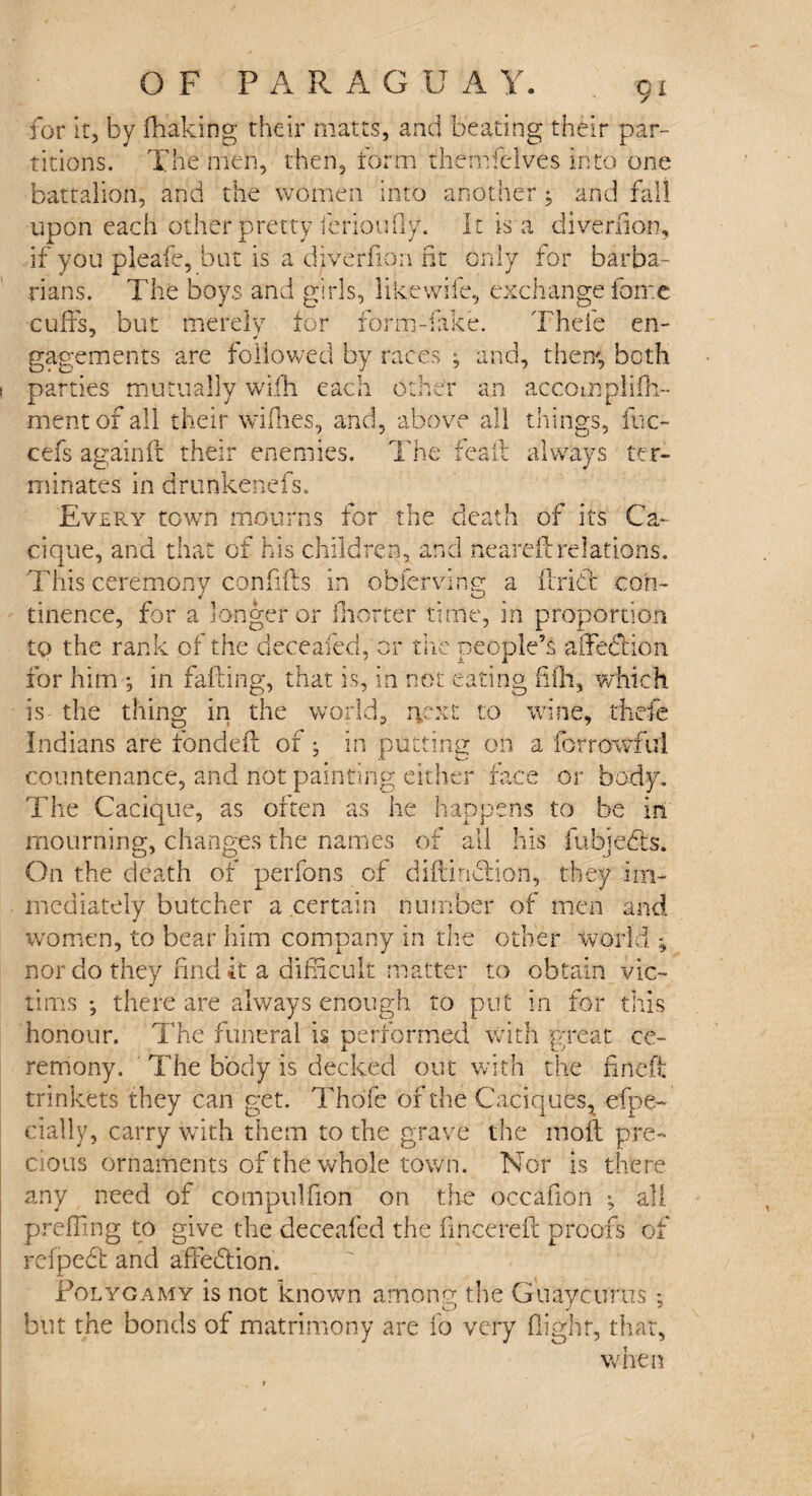 for it, by fhaking their mates, and beating their par¬ titions. The men, then, form themfelves into one battalion, and the women into another; and fall upon each other pretty ferioufly. It is a diveriion, if you pleafe, but is a diverfion ht only for barba¬ rians. The boys and girls, like wife, exchange foire cuffs, but merely for form-fake. Thefe en- gagements are followed by races ; and, them, both parties mutually wifh each othe'r an accomplifh- mentof all their wifiies, and, above all things, fuc- cefs againft their enemies. The feaib always ter¬ minates in drunkenefs. Every town mourns for the death of its Ca¬ cique, and that of his children, and nearefi relations. This ceremony confifls in obferving a ftridt con¬ tinence, for a longer or (hotter time, in proportion to the rank of the deceafed, or the people’s affedhon for him j in falling, that is, in not eating fifli, which is the thing in the world, next to wine, thefe Indians are fondefS: of; in putting on a for rowful countenance, and not painting either face or body. The Cacique, as often as he happens to be in mourning, changes the names of all his fubjedfs. On the death of perfons of diftindfion, they im¬ mediately butcher a certain number of men and women, to bear him company in the other world * nor do they find it a difficult matter to obtain vic¬ tims ; there are always enough to put in for this honour. The funeral is performed with great ce¬ remony. The body is decked out with the fine ft trinkets they can get. Thdfe of the Caciques, efpe- cially, carry with them to the grave the moil pre¬ cious ornaments of the whole town. Nor is there any need of compulfion on the occafion ; all prefling to give the deceafed the fincereft proofs of refpedt and affedfion. Polygamy is not known among the Guaycurus; but the bonds of matrimony are fo very flight, that, when