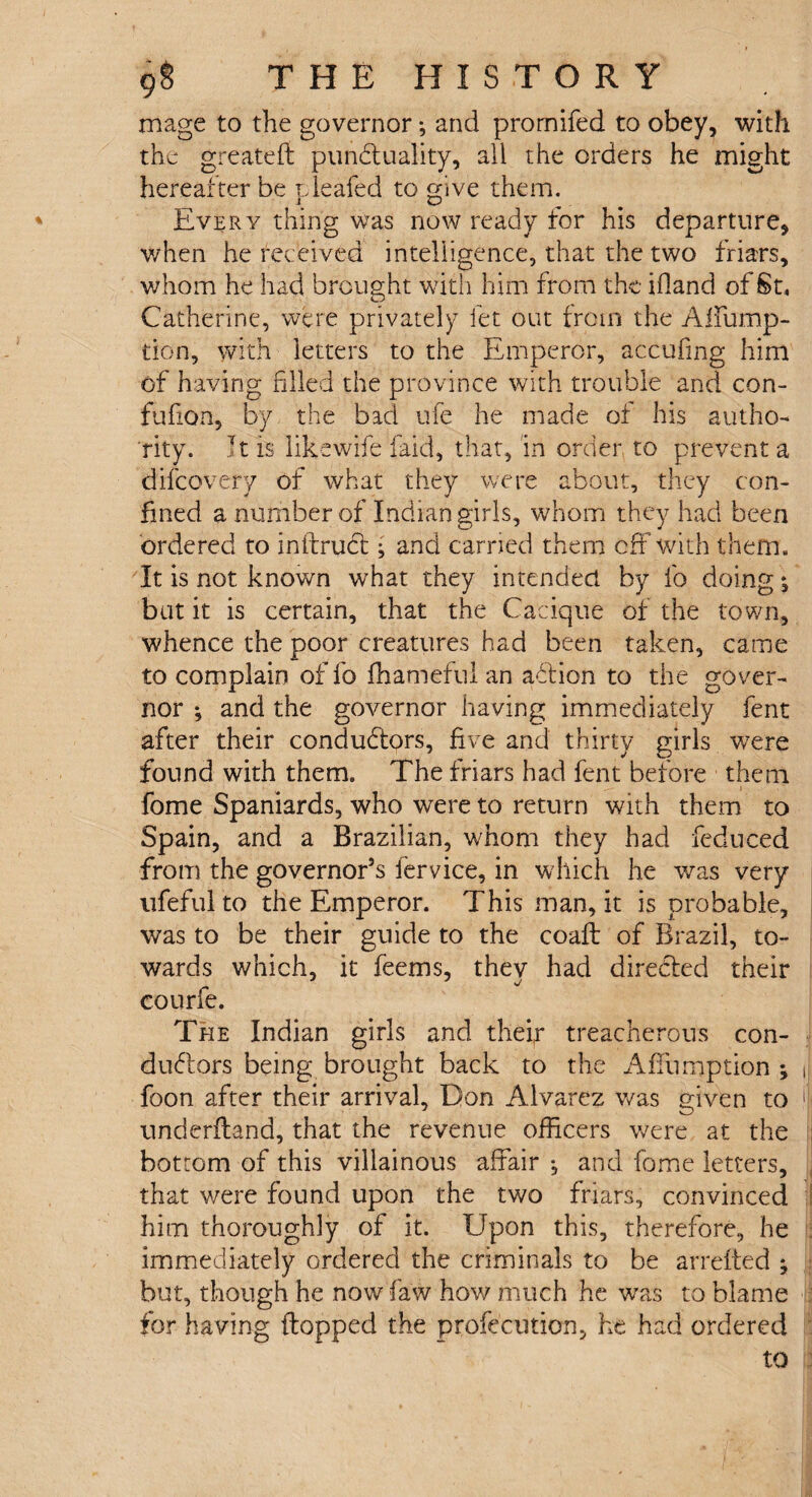 mage to the governor *, and promifed to obey, with the greatefi: punctuality, all the orders he might hereafter be pleafed to give them. Every thing was now ready for his departure, v/hen he received intelligence, that the two friars, whom he had brought with him from the ifiand of St, Catherine, were privately let out from the Affump- tion, with letters to the Emperor, accufmg him of having filled the province with trouble and con- fufion, by the bad ufe he made of his autho¬ rity. It is likewise laid, that, in order to prevent a difeovery of what they were about, they con¬ fined a number of Indian girls, whom they had been ordered to inftruCl ; and carried them off with them. It is not known what they intended by fo doing *, but it is certain, that the Cacique of the town, whence the poor creatures had been taken, came to complain of fo fhameful an aClion to the gover¬ nor •, and the governor having immediately fent after their conductors, five and thirty girls were found with them. The friars had fent before them fome Spaniards, who were to return with them to Spain, and a Brazilian, whom they had fedu-ced from the governor’s fervice, in which he was very ufeful to the Emperor. This man, it is probable, was to be their guide to the coaft of Brazil, to¬ wards which, it feems, they had directed their courfe. The Indian girls and thei,r treacherous con¬ ductors being brought back to the Affumption ; J foon after their arrival, Don Alvarez was given to iji underftand, that the revenue officers were at the bottom of this villainous affair , and fome letters, that were found upon the two friars, convinced him thoroughly of it. Upon this, therefore, he immediately ordered the criminals to be arrefted ; but, though he now faw how much he was to blame for having flopped the profecution, he had ordered to