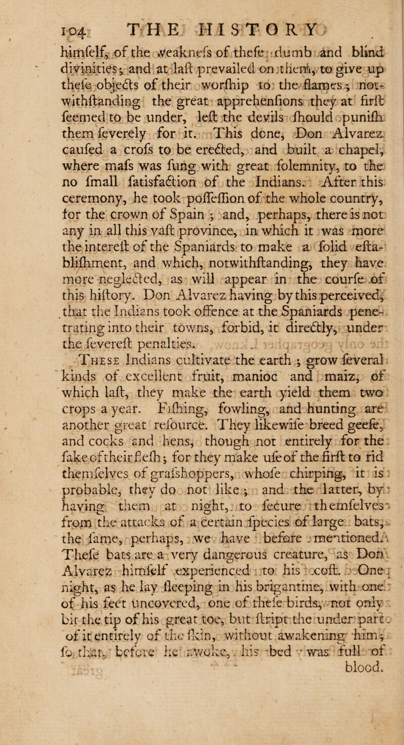 i o4? T H E H I S T O R Y ; himfelf, of the *veaknefs of thefe dumb and blind divinities; and at laft prevailed on;them, to give up thefe objects of their worfhip to the flames; not- withftanding the great apprehenfions they at frrft feemedto be under, left the devils fhould punifti them feverely for it. This done, Don Alvarez, caufed a crofs to be eredted, and built a chapel, where mafs was fung with great folemnity, to the no fmall fatisfadlion of the Indians. After this ceremony, he took pofteftion of the whole country, for the crown of Spain ; and, perhaps, there is not any in all this vaft province, in which it was more the intereft of the Spaniards: to make a folid efta.~ blifhment, and which, notwithstanding, they have, more negle&cd, as will appear in the courfe of this hiftory. Don Alvarez having by this perceived, that the Indians took offence at the Spaniards pene~. trating into their towns, forbid, it diredtly, under the fevered: penalties. These Indians cultivate the earth ; grow feveral kinds of excellent fruit, manioc and maiz, of which laft, they make the earth yield them two crops a year. Fifhing, fowling, and hunting are another great refource. They like wife breed geefe.} and cocks and hens, though not entirely for the fake of their f efh; for they make ufeof the firft to rid themfelves of grafshoppers, whofe chirping, it is.: probable, they do not like*, and the latter, by having them at night,; to fecure themfelves’ from the attacks of a certain fpecies of large bats, , the fame, perhaps, we have before j mentioned.'- Thefe bats area'very dangerous creature, as Don Alvarez himfelf experienced to his . .coft. . One; night, as he lay deeping in his brigantine,, with one of his feet uncovered, one of thefe birds, not only bit the tip of his great toe, but ftript the under: part. of it entirely of the fidn, without awakening' him ; f© ihat: before he awoke, his bed - was full of y-Ux '' ' - blood.