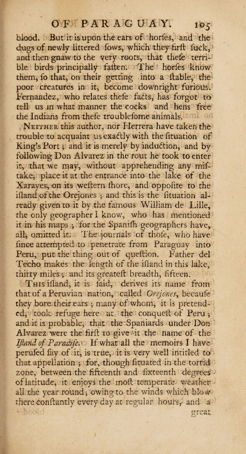 blood. But it is upon the ears of horfes, and the dugs of newly littered fows, which they hrft fuck, and then gnaw to the very roots, that thefe terri¬ ble birds principally fallen. The horfes know them, lb that, on their getting into a liable, the- poor creatures in it, become downright furious. Fernandez, who relates thefe facts, has forgot to tell us in what manner the cocks and hens free the Indians from thefe troublelbme animals. Neither this author, nor Herrera have taken the trouble to acquaint us exactly with the fituation of King’s'Port; and it is merely by indudtion, and by following Don Alvarez in the rout he took to enter it, that we may, without apprehending any mif- take, place it at the entrance into the lake of the Xarayes, on its weltem fhore, and oppofite to the ifland of the Orejones ; and this is the lituation al¬ ready given to it by the famous William de Lille, the only geographer I know, who has mentioned it in his maps ; for the Spanifh geographers have, all, omitted it. The journals of thofe, who have fmce attempted to penetrate from Paraguay into Peru, put the thing out of queftion. Father del Tec ho makes the length of the ifland in this lake, thirty miles ; and its greatefl breadth, fifteen. This ifland, it is laid, derives its name from that of a Peruvian nation, called Orejones, becaufe they bore their ears -5 many of whom, it is pretend¬ ed, took refuge here at the conqueft of Peru ; and it is probable, that the Spaniards under Don Alvarez were the firfl to give it the name of the Ifland of Paradife.: If what all the memoirs I have perufed fay of it, is true, it is very well intitled to that appellation ; for, though htuated in the torrid zone, between the fifteenth and fifteenth degrees - of latitude, it enjoys the rnofl temperate weather all the year round; owing to the winds which blow- there conflantly every day at regular hoursf and a great.