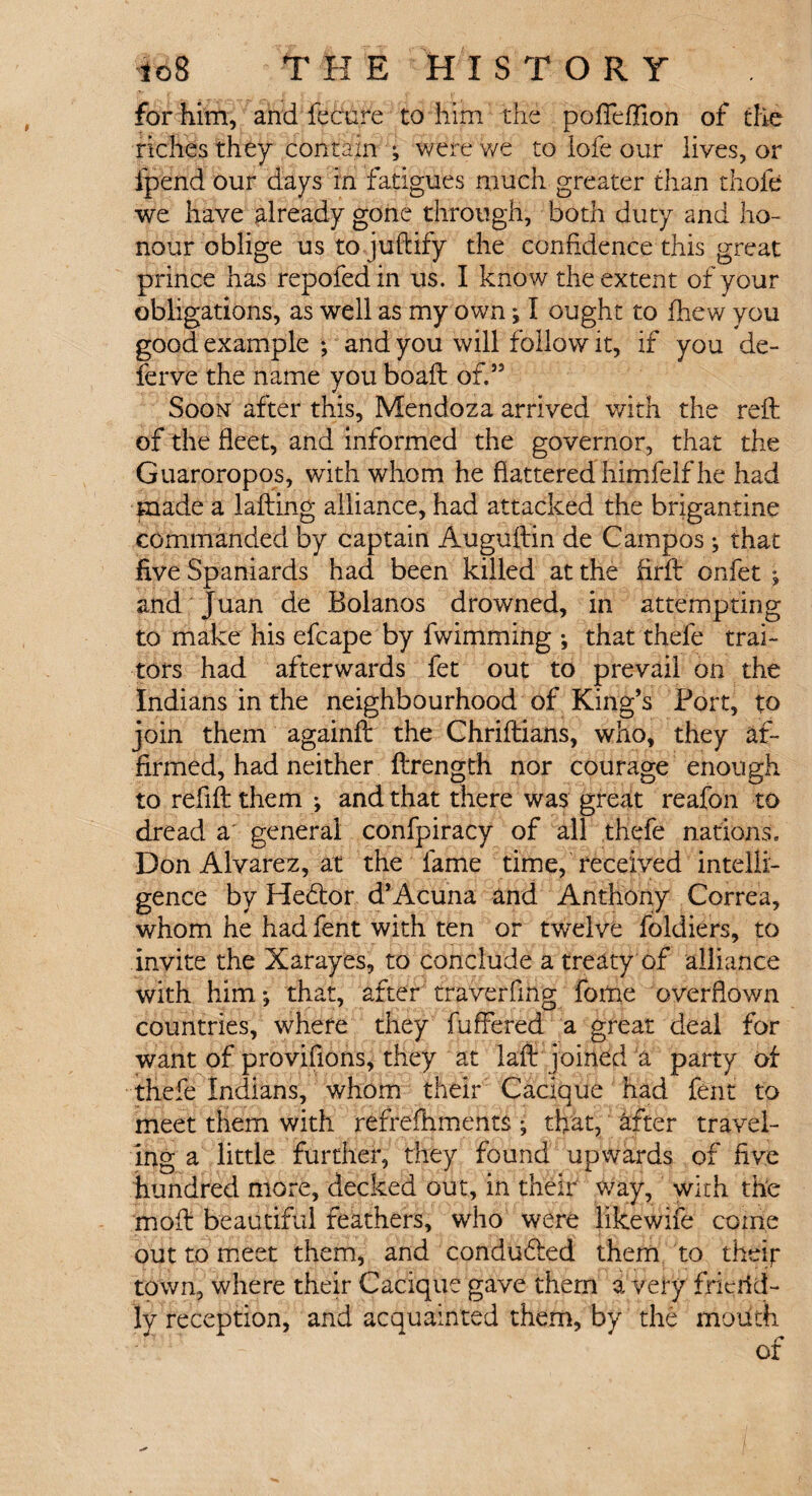 for him, and fecure to him the pofieflion of the riches they contain ^ were we to iofe our lives, or ipend our days in fatigues much greater than thole we have already gone through, both duty and ho¬ nour oblige ustojuftify the confidence this great prince has repofed in us. I know the extent of your obligations, as well as my own; I ought to fhew you good example ; and you will follow it, if you de¬ fer ve the name you boaft of.” Soon after this, Mendoza arrived with the reft of the fleet, and informed the governor, that the Guaroropos, with whom he flattered himfelf he had made a lafting alliance, had attacked the brigantine commanded by captain Auguftin de Campos j that five Spaniards had been killed at the firft onfet •, and Juan de Bolanos drowned, in attempting to make his efcape by fwimming ; that thefe trai¬ tors had afterwards fet out to prevail on the Indians in the neighbourhood of King’s Port, to join them againft the Chriftians, who, they af¬ firmed, had neither ftrength nor courage enough to refill them and that there was great reafon to dread a general confpiracy of all thefe nations. Don Alvarez, at the fame time, received intelli¬ gence by Hedtor d’Acuna and Anthony Correa, whom he had fent with ten or twelve foldiers, to invite the Xarayes, to conclude a treaty of alliance with him *, that, after traverfing fome overflown countries, where they fuffered a great deal for want of provifions, they at laft joined a party of thefe Indians, whom their Cacique had fent to meet them with refrefhments *, that, after travel¬ ing a little further, they found upwards of five hundred more, decked out, in their way, with the moft beautiful feathers, who were likewife come out to meet them, and condudled them to their town, where their Cacique gave them a very frierid- ly reception, and acquainted them, by the mouth