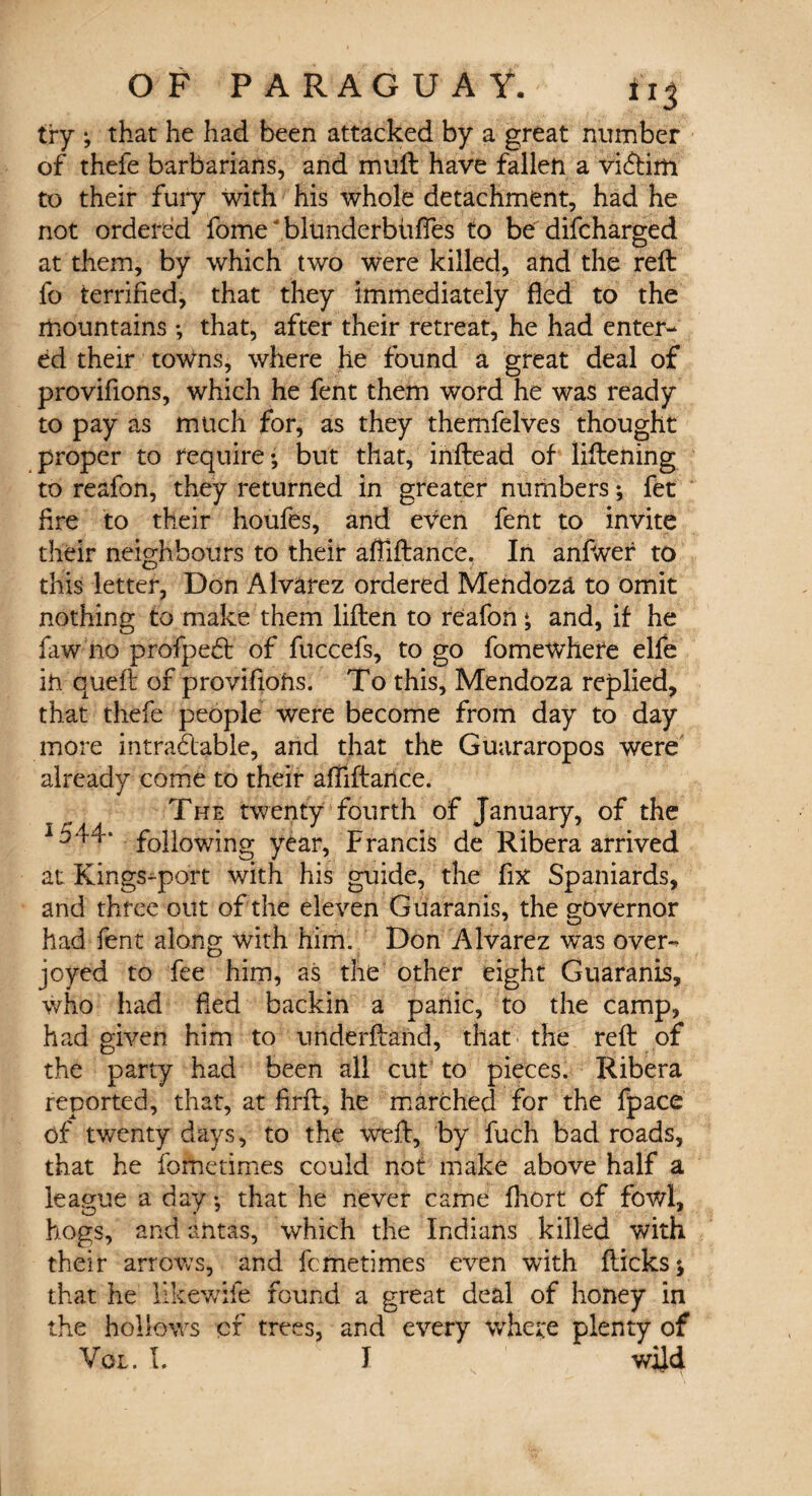 try ; that he had been attacked by a great number of thefe barbarians, and mull have fallen a vi&im to their fury with his whole detachment, had he not ordered fome ‘ blunderbfifles to be difcharged at them, by which two were killed, and the reft fo terrified, that they immediately fled to the mountains ; that, after their retreat, he had enter¬ ed their towns, where he found a great deal of provifions, which he fent them word he was ready to pay as much for, as they themfelves thought proper to require*, but that, inftead of liftening to reafon, they returned in greater numbers ^ fet fire to their houfes, and even fent to invite their neighbours to their afllftance, In anfwer to this letter, Don Alvarez ordered Mendoza to omit nothing to make them liften to reafon * and, if he faw no profpeCt of fuccefs, to go fomewhefe elfe in quell of provifions. To this, Mendoza replied, that thefe people were become from day to day more intractable, and that the Guararopos were already come to their afllftance. The twenty fourth of January, of the 1544* following year, Francis de Ribera arrived at Kings-port with his guide, the fix Spaniards, and three out of the eleven Guaranis, the governor had fent along with him. Don Alvarez was over¬ joyed to fee him, as the other eight Guaranis, who had fled backin a panic, to the camp, had given him to underftand, that the reft of the party had been all cut to pieces. Ribera reported, that, at firft, he marched for the fpace of twenty days, to the weft, by fuch bad roads, that he fometimes could not make above half a league a day *, that he never came fhort of fowl, hogs, and antas, which the Indians killed with their arrows, and fcmetimes even with flicks * that he likewife found a great deal of honey in the hollows cf trees, and every where plenty of Vol. 1. I wild