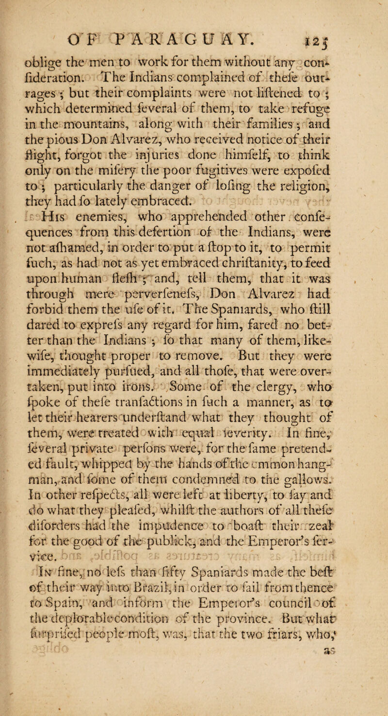 oblige the men to work for them without any com fideration. The Indians complained of thefe out¬ rages ; but their complaints were not liftened to < which determined feveral of them, to take refuge in the mountains, along with their families *, and the pious Don Alvarez, who received notice of their flight, forgot the injuries done himfelf, to think only on the mifery the poor fugitives were expofed to ; particularly the danger of lofing the religion, they had fo lately embraced. His enemies, who apprehended other. confe- quences from this defertion of the Indians, were not afhamed, in order to put a ftop to it, to permit fuch, as had not as yet embraced chriftanity, to feed upon.human flefh ; and, tell them, that it was through mere- perverfenefs, Don Alvarez had forbid them the ufe of it. The Spaniards, who (till dared to exprefs any regard for him, fared no bet¬ ter than the Indians •, fo that many of them, like- wife, thought proper to remove. But they were immediately purfued, and all thole, that were over¬ taken, put into irons. Some of the clergy, who fpoke of thefe t ran factions in fuch a manner, as to let their hearers 'underhand what they thought of them, were treated with equal ieventy. In fine, ieveral private perfons were,, for the fame pretend¬ ed fault, whipped by the hands of the cmmon hang¬ man, and Tome of them condemned to the gallows. In other refpedls, all were left at liberty, to fay and do what they pleafed, whilft the authors of all thefe- diforders had the impudence to boaft their :zeal for the good of the publick, and the Emperor’s fer- vice. In fine, no lefs than fifty Spaniards made the beft of their way into Brazil, in order to fail from thence to Spain, and inform the Empeior’s council oof. the deplorahiecondition of the province. But what forprlfecl people moll, was, that the two friars, who,*