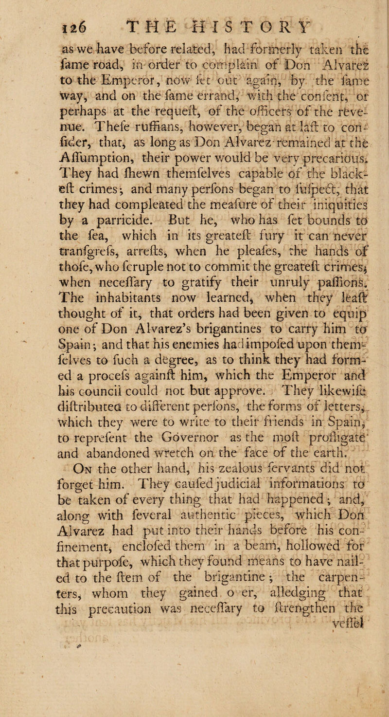 as we have before related, had-■ formerly taken the fame road, in order to complain of Don Alvarez to the Emperor, now itc out again, by the fame way, and on the fame errand, with the conlent, or perhaps at the requeft, of the officers- of the reve¬ nue. Thefe ruffians, however, began at I aft to con- fider, that, as long as Don Alvarez- remained at the Affumption, their power would be very precarious. They had ffiewn themfelves capable of the black- eft crimes-, and many perfons began to fulpedl, that they had compleated the meafure of their iniquities by a parricide. But he, who has fet bounds to the fea, which in its greateft fury it can never tranfgrefs, arrefts, when he pleafes, the hands of thofe, who fcruple not to commit the greateft crimes* when neceffary to gratify their unruly paffions. The inhabitants now learned, when they leaft thought of it, that orders had been given to equip one of Don Alvarez’s brigantines to carry him to Spain and that his enemies had impofed upon them¬ felves to fuch a degree, as to think they had form¬ ed a procefs againft him, which the Emperor and his council could not but approve. They likewife diftributea to different perfons, the forms of letters, which they were to write to their friends in Spain, to reprefent the Governor as the moft profligate' and abandoned wretch on the face of the earth. On the other hand, his zealous fervants did not forget him. They caufedjudicial informations to be taken of every thing that had happened * and, along with feveral authentic pieces, which Don Alvarez had put into their hands before his con¬ finement, enclofed them in a beam, hollowed for that purpofe, which they found means to have nail¬ ed to the ftem of the brigantine, the carpen¬ ters, whom they gained o er, alledging that this precaution was neceffary to ftrengthen the veffei