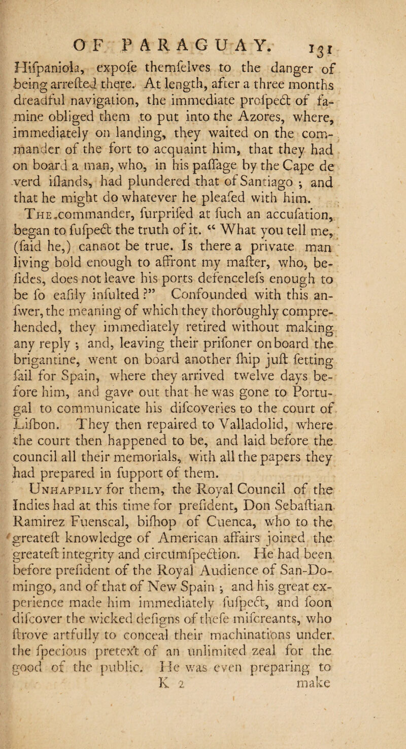 Hifpaniola, expofe themfelves to the danger of being arrefted there. At length, after a three months dreadful navigation, the immediate proipedl of fa¬ mine obliged them to put into the Azores, where, immediately' on landing, they waited on the com¬ mander of the fort to acquaint him, that they had on board a man, who, in his paffage by the Cape de verd Hands, had plundered that of Santiago •, and that he might do whatever he pleafed with him. The.commander, furprifed at fuch an accufation, began to fufpedt the truth of it. u What you tell me, (faid he,) cannot be true. Is there a private man living bold enough to affront my mailer, who, be¬ sides, does not leave his ports defencelefs enough to be fo eafily infulted ?” Confounded with this an- fwer, the meaning of which they thoroughly compre¬ hended, they immediately retired without making any reply *, and, leaving their prifoner onboard the brigantine, went on board another fhip juft fetting fail for Spain, where they arrived twelve days be¬ fore him, and gave out that he was gone to Portu¬ gal to communicate his difcoveries to the court of Lifbon. They then repaired to Valladolid, where the court then happened to be, and laid before the council all their memorials, with all the papers they had prepared in fupport of them. Unhappily for them, the Royal Council of the Indies had at this time for prefident, Don Sebaftian Ramirez Fuenscal, bifhop of Cuenca, who to the irreateft knowledge of American affairs joined the greateft integrity and circumfpedtion. He had been before prefident of the Royal Audience of San-Do- mingo, and of that of New Spain j and his great ex¬ perience made him immediately fufpedt, and foon difcover the wicked defigns of thefe mifcreants, who drove artfully to conceal their machinations under, the fpecious pretex't of an unlimited zeal for the good of the public. He was even preparing to K 2 make