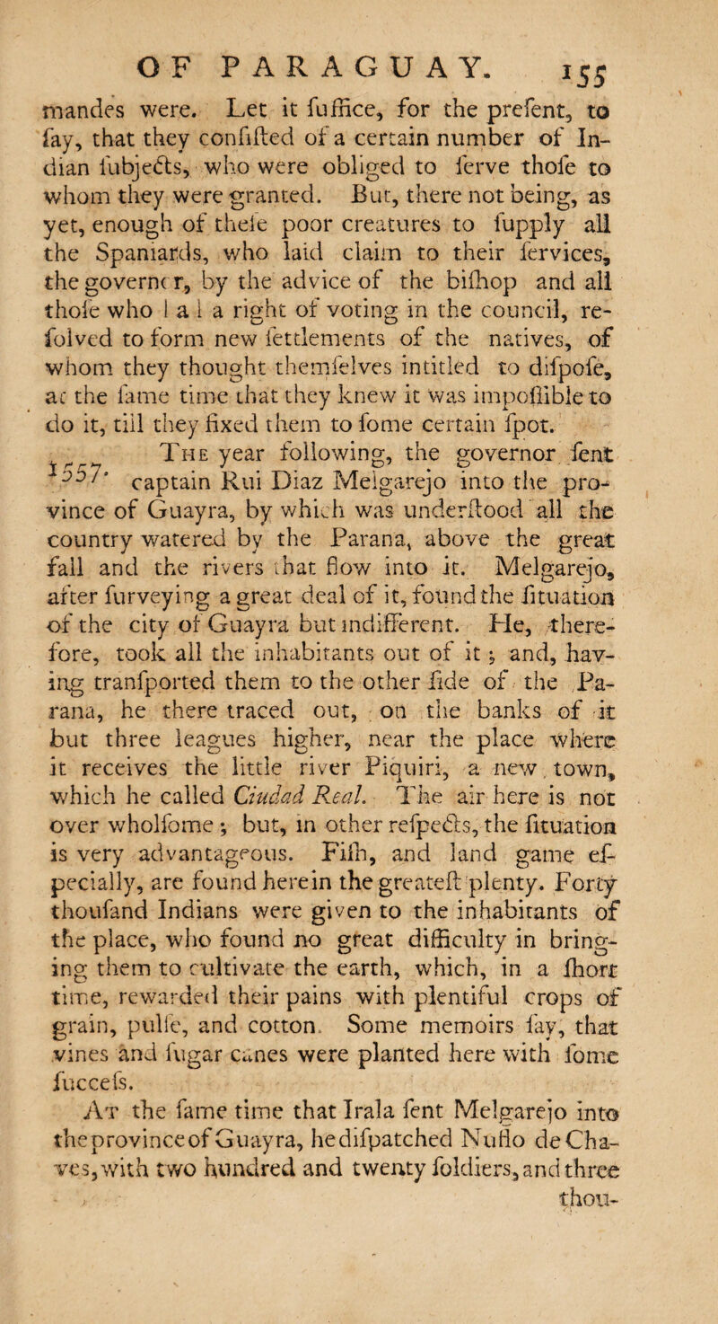 mandes were. Let it fuffice, for the p relent, to fay, that they confided of a certain number of In¬ dian illbjefts, who were obliged to ferve thole to whom they were granted. But, there not being, as yet, enough of theie poor creatures to fupply all the Spaniards, who laid claim to their fervices, thegoverncr, by the advice of the biffiop and all thole who 1 a 1 a right of voting in the council, re- folved to form new fettlements of the natives, of whom they thought themfelves intitled to difpofe, ac the fame time that they knew it was impopible to do it, till they fixed them tofome certain fpot. r The year following, the governor fent 1d57* captain Rui Diaz Melgarejo into the pro¬ vince of Guayra, by which was underdood all the country watered by the Parana, above the great fall and the rivers that flow into it. Melgarejo, after furveying a great deal of it, found the fit nation of the city of Guayra but indifferent. He, there¬ fore, took all the inhabitants out of it ^ and, hav¬ ing tranfported them to the other fide of the Pa¬ rana, he there traced out, on the banks of it but three leagues higher, near the place where it receives the little river Piquiri, a new. town, which he called Ciudad Real. The air here is not over wholfome ; but, in other refpe&s, the fituation is very advantageous. Fifh, and land game efi pecially, are found herein the greateft plenty. Forty thoufand Indians were given to the inhabitants of the place, who found no great difficulty in bring¬ ing them to cultivate the earth, which, in a fhort time, rewarded their pains with plentiful crops of grain, pulle, and cotton. Some memoirs fay, that vines and fugar canes were planted here with fomc fuccefs. At the fame time that Irala fent Melgarejo into the province of Guayra, hedifpatched Nuflo de Cha¬ ves, with two hundred and twenty foldiers, and three ; thou-