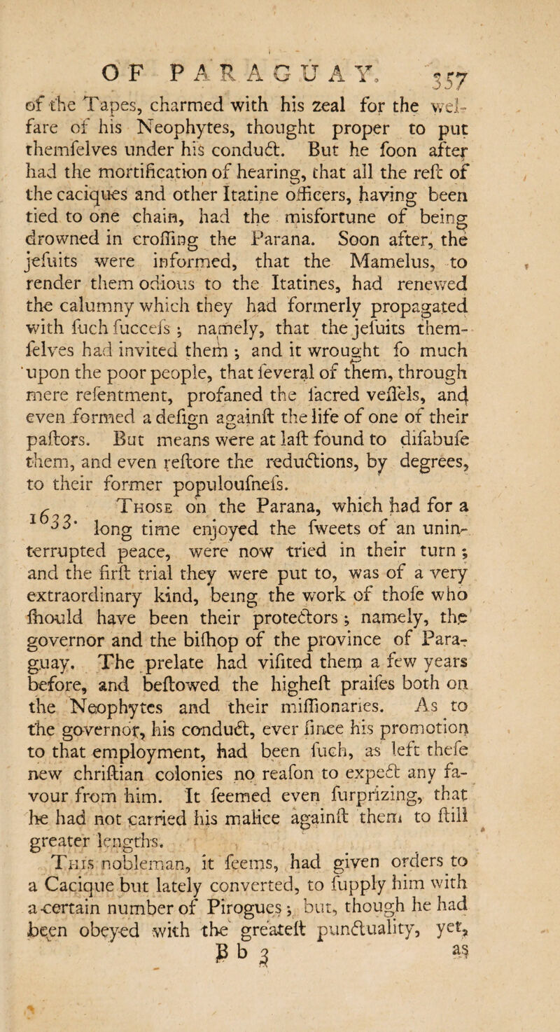 I - OF PARAGUAY, 357 of the Tapes, charmed with his zeal for the wel¬ fare of his Neophytes, thought proper to put themfelves under his conduct. But he foon after had the mortification of hearing, that all the refc of the caciques and other Itatine officers, having been tied to one chain, had the misfortune of being drowned in erofiing the Parana. Soon after, the jefuits were informed, that the Mamelus, to render them odious to the Itatines, had renewed the calumny which they had formerly propagated with filch fiiccefs j namely, that the jefuits them¬ felves had invited them ; and it wrought fo much upon the poor people, that feveral of them, through mere refentment, profaned the facred veilels, ancl even formed a defign againft the life of one of their pallors. But means were at laft found to difabufe them, and even refiore the reductions, by degrees, to their former populoufnefs. s Those on the Parana, which had for a long time enjoyed the fweets of an unin¬ terrupted peace, were now tried in their turn ; and the firfb trial they were put to, was of a very extraordinary kind, being the work of thofe who fiiould have been their protestors ; namely, tfie governor and the bifhop of the province of Para¬ guay. The prelate had vifited them a few years before, and bellowed the higheft praifes both on the Neophytes and their miffionaries. As to the governor;, his conduCt, ever fm.ee his pro mot ion to that employment, had been fiich, as left thefe new chriftian colonies no reafon to expeCt any fa¬ vour from him. It feemed even furprizing, that he had not carried his malice againlt them to Hill y* ■ * greater lengths. This nobleman, it feems, had given orders to a Cacique but lately converted, to fupply him with a-certain number of Pirogues; but, though he had been obeyed with the greatell punctuality, yet, P b 3 as