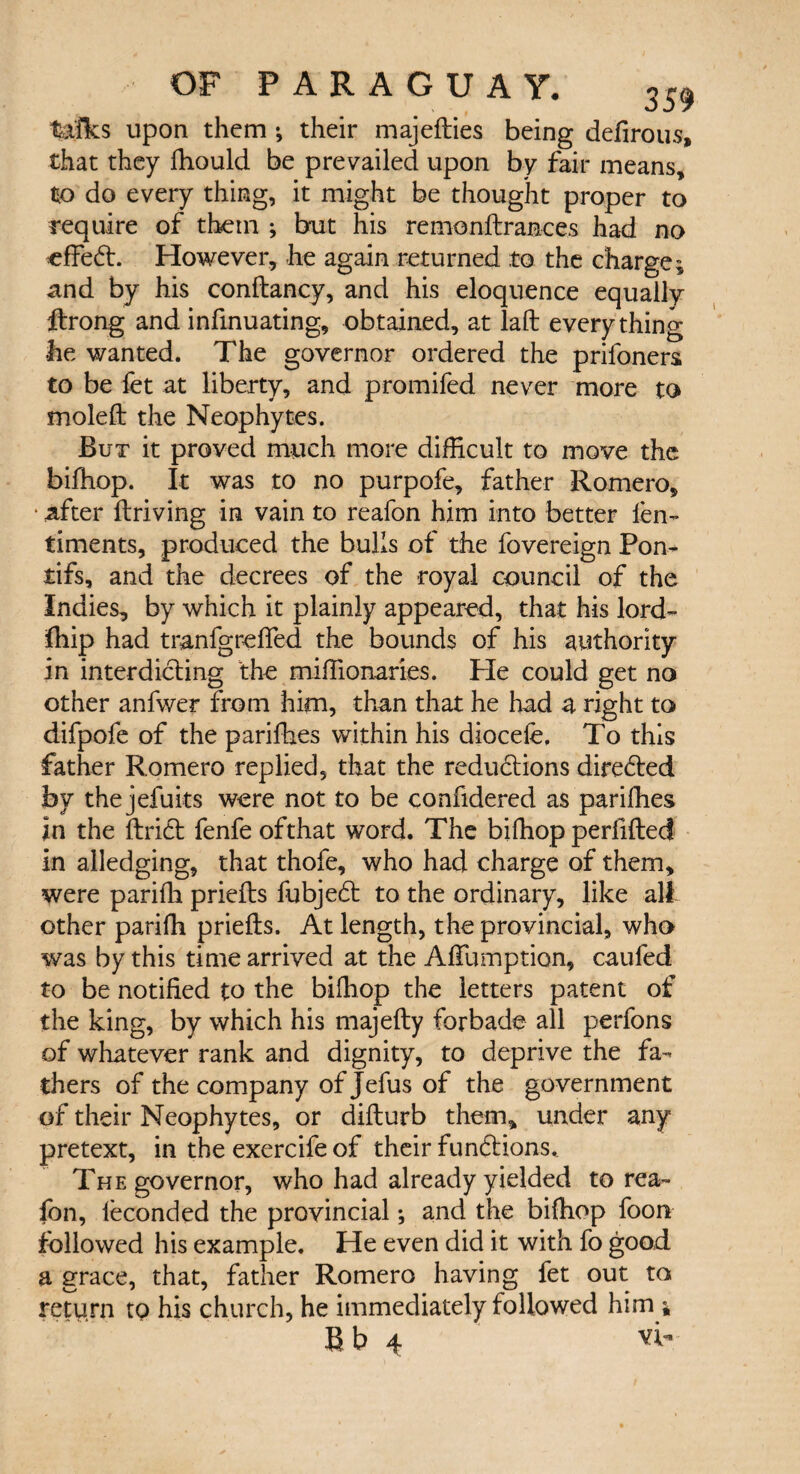 talks upon them ; their majedies being defirous, that they fhould be prevailed upon by fair means, to do every thing, it might be thought proper to require of them ; but his remondrances had no effeft. However, he again returned .to the charge * and by his condancy, and his eloquence equally ftrong and infinuating, obtained, at laft everything he wanted. The governor ordered the prifoners to be fet at liberty, and promifed never more to moled the Neophytes. But it proved much more difficult to move the biffiop. It was to no purpofe, father Romero, * after driving in vain to reafon him into better len- timents, produced the bulls of the fovereign Pom tifs, and the decrees of the royal council of the Indies, by which it plainly appeared, that his lord- fhip had tranfgrefled the bounds of his authority in interdicting the miffionaries. He could get no other anfwer from him, than that he had a right to difpofe of the parifhes within his diocefe, To this father Romero replied, that the reduftions directed by thejefuits were not to be confidered as parifhes in the drift fenfe ofthat word. The biffiop perfided in alledging, that thofe, who had charge of them, were parifli prieds fubjeft to the ordinary, like all other pariffi prieds. At length, the provincial, who was by this time arrived at the Afiumption, caufed to be notified to the biffiop the letters patent of the king, by which his majedy forbade all perfons of whatever rank and dignity, to deprive the fa¬ thers of the company ofjefus of the government of their Neophytes, or didurb them, under any pretext, in the exercife of their funftions. The governor, who had already yielded to rea¬ fon, ieconded the provincial; and the biffiop foon followed his example. He even did it with fo good a grace, that, father Romero having fet out to return to his church, he immediately followed him * B b 4