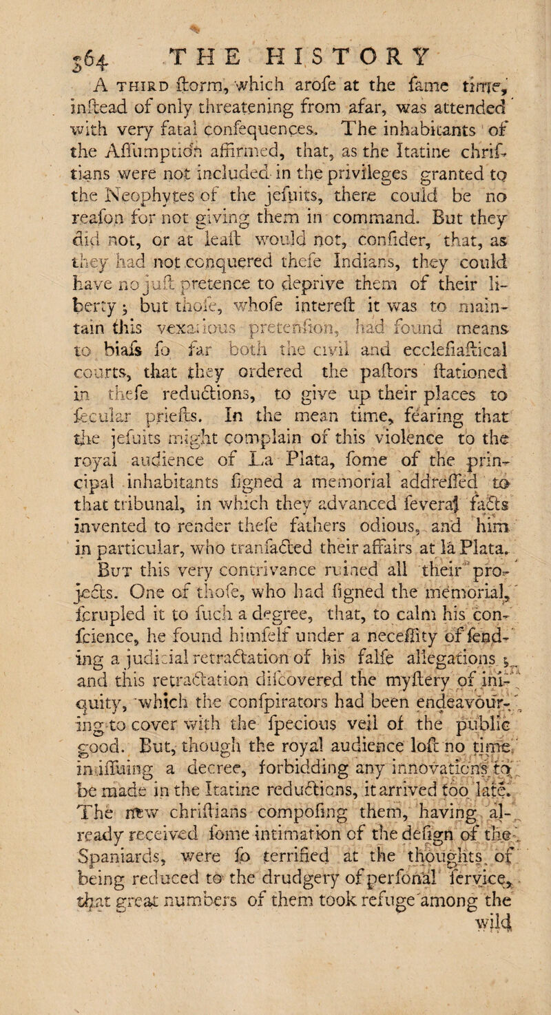 A third ftorrn, which arofe at the fame time, inftead of only threatening from afar, was attended with very fatal confequences. The inhabitants of the Affumptidh affirmed, that, as the Itatine chriff bans were not included in the privileges granted tQ the Neophytes of the jefpits, there could be no reafon for not giving them in command. But they did not, or at lealt would not, confider, that, as they had not conquered there Indians, they could have no juft pretence to deprive them of their li¬ berty ^ but thole, whofe intereft it was to main¬ tain this vexatious pretention, had found means to biafs fo far both the civil and ecclefiaftical courts, that they ordered the pallors ftationed in thefe reductions, to give up their places to feeular priefts. In the mean time, fearing that the jefuits might complain of this violence to the royal audience of La Plata, fome of the prin¬ cipal inhabitants figned a memorial addrdled to that tribunal, in which they advanced feveraf fabts invented to render thefe fathers odious, and him. in particular, who tranfacled their affairs at la Plata. But this very contrivance ruined all their pro,* jcbk- One of thofe, who had figned the memorial,' fcrupled it to fuch a degree, that, to calm his com fcience, he found himfelf under a neceifity offend¬ ing a judicial retrablation of his faife allegations v. and this retractation clifcovered the myftery of ini¬ quity, which the confpirators had been endeavour-1 ing-to cover with the fpecious veil of the public good. But, though the royal audience loft no time in.iiTuing a decree, forbidding any innovation's;tQ:' i be made in the Itatine redubtiens, it arrived too late. The rflrw chriftians compofing them, having al¬ ready received fome intimation of the defign of the . Spaniards, were fo terrified at the thoughts, of being reduced to the drudgery ofperfonal feryice, that great numbers of them took refuge among the