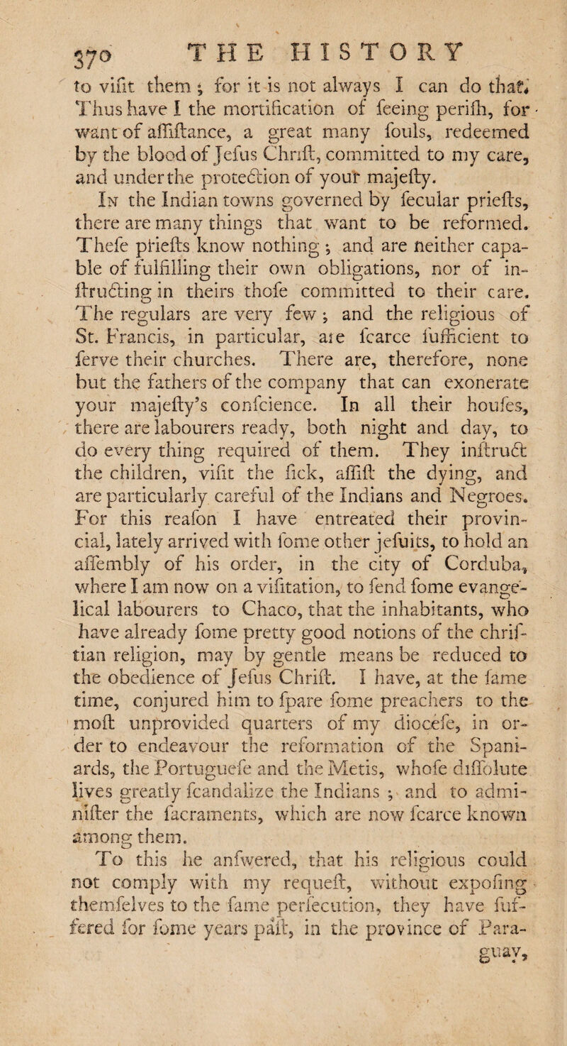 to vifit them ; for it is not always I can do that* Thus have I the mortification of feeing perifh, for want of affiftance, a great many fouls, redeemed by the blood of Jefus Chrift, committed to my care, and under the protection of your majefty. In the Indian towns governed by fecular priefts, there are many things that want to be reformed. Thefe phefts know nothing *, and are neither capa¬ ble of fulfilling their own obligations, nor of in- ftruCting in theirs thofe committed to their care. o The regulars are very few; and the religious of St. Francis, in particular, aie fcarce fufficient to ferve their churches. There are, therefore, none hut the fathers of the company that can exonerate your majefly’s confidence. In all their houfes, there are labourers ready, both night and day, to do every thing required of them. They inftrudt the children, vifit the Tick, affift the dying, and are particularly careful of the Indians and Negroes. For this reafon I have entreated their provin¬ cial, lately arrived with fome other jefuits, to hold an affembly of his order, in the city of Cordoba, where I am now on a vifitation, to fend fome evange- lical labourers to Chaco, that the inhabitants, who have already fome pretty good notions of the chrifi tian religion, may by gentle means be reduced to the obedience of Jefus Chrift. I have, at the fame time, conjured him to fpare fome preachers to the moft unprovided quarters of my diocefe, in or¬ der to endeavour the reformation of the Spani¬ ards, the Portuguefe and the Metis, whofe diffolute lives greatly fcandative the Indians ; and to admi- jnifter the facraments, which are now fcarce known among; them. o To this he anfwered, that his religious could not comply with my requeft, without expofing themfelves to the fame perlecution, they have buf¬ fered for fome years pall, in the province of Para¬ guay,