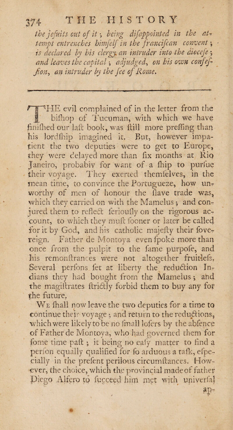 <5* Or”? p/ T H E , H I S the Je fulls cut of it \ Icing difappointed in the aU tempt entrenches himfelf in the francifcan convent; is declared by his clergy, an intruder into the diocefe *? and leaves the capital *, adjudged, on his own confef- ft on, an intruder by the fee of Rome. ripHE evil complained of in the letter from the j| bifhop of Tucuman, v/ith which we have finiihed our laft book, was ftill more prefimg than his lordfhip imagined it. But, however impa¬ tient the two deputies were to get to Europe, they were delayed more than fix months at Rio Janeiro, probably for want of a fhip to purine their voyage. They exerted themfelves, in the mean time, to convince the Portuguese, how un? worthy of men of honour the have trade was, which they carried on with the Mamelus*, and con¬ jured them to refledt fertoufly on the rigorous ac¬ count, to which they mult fooner or later be called for it by God, and his catholic majefty their fove- reign. Father de Montoya even fpoke more than once from the pulpit to the fame purpofe, and Ills remonftrances were not altogether fruitlefs. Several perfons fet at liberty the redudiion In¬ dians they had bought from the Mamelus ; and the magift rates ftridtly forbid them to buy any for the future. We fhall now leave the two deputies for a time to continue their voyage ; and return to the redudtions, which were likely to be no final! lofers by the abfence of Father de Montoya, who had governed them for feme time paft -5 it being no eafy matter to line! a perfon equally qualified for fo arduous a talk, espe¬ cially in the prefent perilous cireumfiances. How¬ ever, the choice, which tire provincial made of father Idiego Alfero to fucceed him met with univerfal