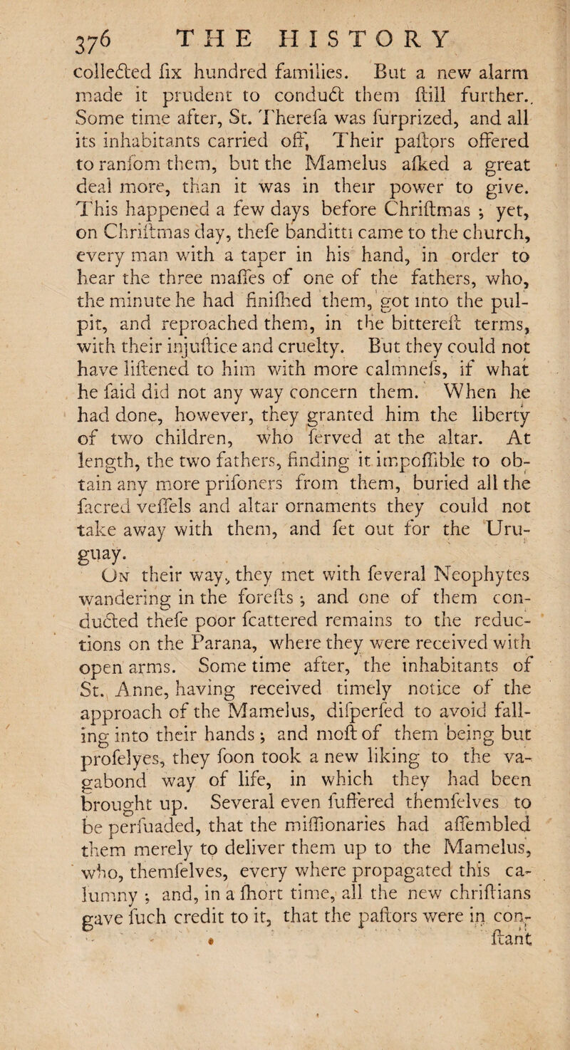 colledied fix hundred families. But a new alarm made it prudent to conduct them ftill further.. Some time after, St. There fa was furprized, and all its inhabitants carried off, Their pallors offered to ranfom them, but the Mamelus afked a great deal more, than it was in their power to give. This happened a few days before Chriftmas ; yet, on Chriftmas day, thefe banditti came to the church, every man with a taper in his hand, in order to hear the three maffes of one of the fathers, who, the minute he had finilHed them, got into the pul¬ pit, and reproached them, in the bittereft terms, with their injuftice and cruelty. But they could not have liftened to him with more calmnefs, if what he faid did not any way concern them. When he had done, however, they granted him the liberty of two children, who ferved at the altar. At length, the two fathers, finding it impoffible to ob¬ tain any more prifoncrs from them, buried all the facred veffels and altar ornaments they could not take away with them, and fet out for the Uru¬ guay. On their way, they met with feveral Neophytes wandering in the forefts ; and one of them con- dueled thefe poor fcattered remains to the reduc¬ tions on the Parana, where they were received with open arms. Some time after, the inhabitants of St. A nne, having received timely notice of the approach of the Mamelus, difperfed to avoid fall¬ ing into their hands; and moftof them being but profelyes, they foon took a new liking to the va¬ gabond way of life, in which they had been brought up. Several even fuffered themfelves to be perfuaded, that the miffionaries had affembled them merely to deliver them up to the Mamelus, who, themfelves, every where propagated this ca¬ lumny ; and, in a fhort time, all the new chriftians gave fuch credit to it, that the pallors were in con-