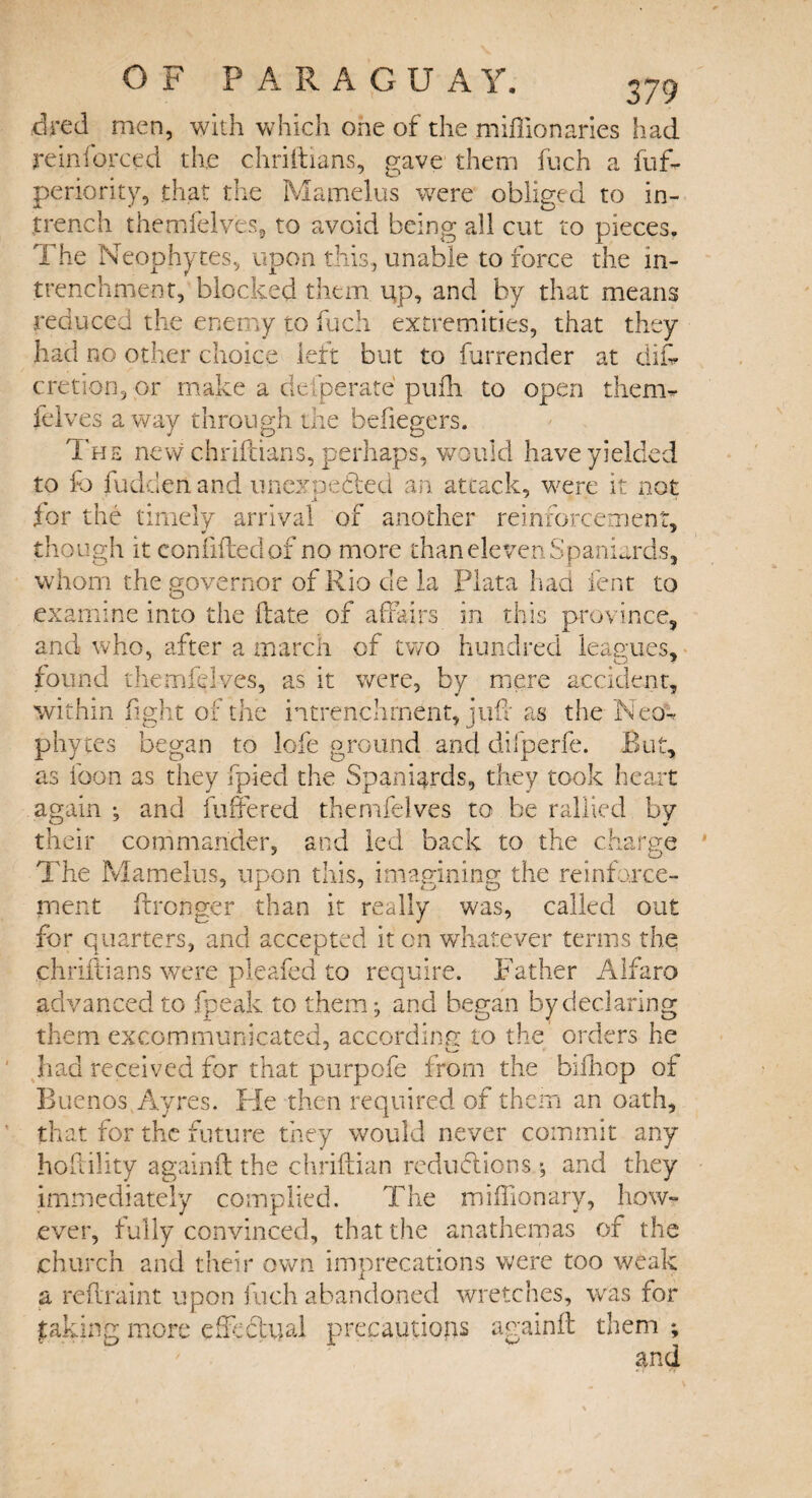 fired men, with which one of the miflionaries had reinforced the chriftians, gave them fuch a fuff periority, that the Mamelus were obliged to in¬ trench themfelves, to avoid being all cut to pieces. The Neophytes, upon this, unable to force the m- trenchment, blocked them up, and by that means reduced the enemy to fuch extremities, that they had no other choice left but to furrender at diff cretion, or make a defperate pufh to open them- felves a way through the befiegers. The new chriftians, perhaps, would have yielded to fo hidden and unexpected an attack, were it not * * for the timely arrival of another reinforcement, though it con lifted of no more than eleven Spaniards, whom the governor of Rio cle la Plata had lent to examine into the ftate of affairs in this province, and who, after a march of two hundred leagues, found them felves, as it were, by mere accident, within fight of the intrenchment, juft as the Neo¬ phytes began to lofe ground and difperfe. But, as loon as they fpied the Spaniards, they took heart again and fuffered themfelves to be rallied by their commander, and led back to the charge The Mamelus, upon this, imagining the reinforce¬ ment ffronger than it really was, called out for quarters, and accepted it on whatever terms the chriftians were pleafed to require. Father Alfaro advanced to fpeak to them-, and began by declaring them excommunicated, according to the orders he had received for that purpofe from the bifhop of Buenos Ayres. He then required of them an oath, that for the future they would never commit any hoftility againft the chriftian reductions and they immediately complied. The miffionary, how¬ ever, fully convinced, that the anathemas of the church and their own imprecations were too weak a reftraint upon fuch abandoned wretches, was for faking more effectual precautions againft them ; and