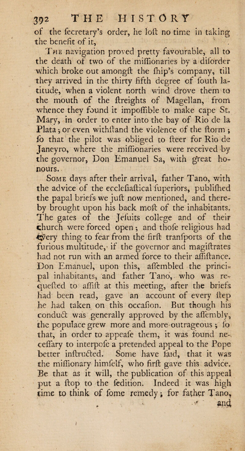 of the fecretary’s order, he loft no time in taking the benefit of it. The navigation proved pretty favourable, all to the death of two of the miffionaries by a dilorder which broke out amongft the fhip’s company, till they arrived in the thirty fifth degree of fouth la¬ titude, when a violent north wind drove them to the mouth of the ftreights of Magellan, from whence they found it impoffible to make cape St, Mary, in order to enter into the bay of Rio de la Plata •, or even withftand the violence of the {form ; fo that the pilot was obliged to fteer for Rio de Janeyro, where tke miffionaries were received by the governor, Don Emanuel Sa, with great ho^ nours. Some days after their arrival, father Tano, with the advice of the ecclefiaftical fuperiors, publiffied the papal briefs we juft now mentioned, and there¬ by brought upon his back moft of the inhabitants. The gates of the Jelbits college and of their church were forced open ; and thofe religious had C^ery thing to fear from the firft tranfports of the furious multitude,- if the governor and magiftrates had not run with an armed force to their affiftancc. Don Emanuel, upon this, affcmbled the princk pal inhabitants, and father Tano, who was re- quefted to affift at this meeting, after the briefs had been read, gave an account of every ftep he had taken on this occafion. But though his conduit was generally approved by the affembly, the populace grew more and more outrageous ; fo that, in order to appeafe them, it was found ne~> ceffary to interpofe a pretended appeal to the Pope better inftrudled. Some have laid, that it was the miffionary himfelf, who firft gave this advice. Re that as it will, the publication of this appeal put a flop to the fedition. Indeed it was high time to think of fome remedy; for father Tano, '•> ' ■ ■ and /