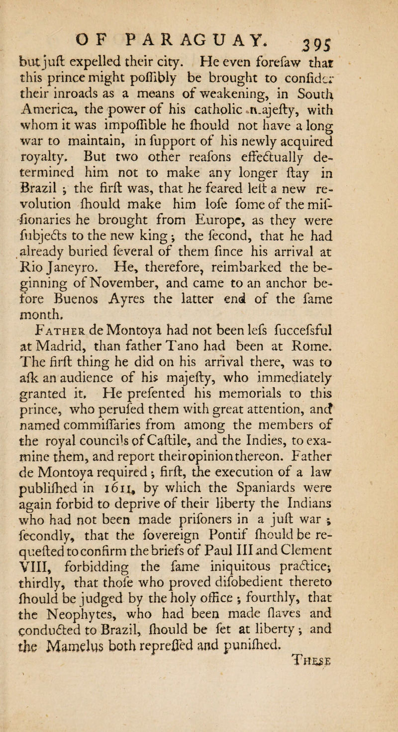 but juft expelled their city. He even forefaw that this prince might poftiWy be brought to confide;' their inroads as a means of weakening, in South America, the power of his catholic .majefty, with whom it was impoflible he fhould not have a long war to maintain, in fupport of his newly acquired royalty. But two other reafons effebtually de¬ termined him not to make any longer ftay in Brazil ; the firft was, that he feared left a new re¬ volution fhould make him lofe fome of the mif- fionaries he brought from Europe, as they were fubjedts to the new king ^ the fecond, that he had already buried feveral of them fince his arrival at Rio Janeyro. He, therefore, reimbarked the be¬ ginning of November, and came to an anchor be¬ fore Buenos Ayres the latter end of the fame month. Father de Montoya had not been lefs fuccefsful at Madrid, than father Tano had been at Rome. The firft thing he did on his arrival there, was to afk an audience of his majefty, who immediately granted it. He prefented his memorials to this prince, who perufed them with great attention, ancf named commiftaries from among the members of the royal councils of Caftile, and the Indies, to exa¬ mine them, and report their opinion thereon. Father de Montoya required ^ firft, the execution of a law publifhed in 1611* by which the Spaniards were again forbid to deprive of their liberty the Indians who had not been made prifoners in a juft war ; fecondly, that the fovereign Pontif fhould be re- quefted to confirm the briefs of Paul III and Clement VIII, forbidding the fame iniquitous practice*, thirdly, that thole who proved difobedient thereto fhould be judged by the holy office ; fourthly, that the Neophytes, who had been made Oaves and conducted to Brazil, fhould be fet at liberty •, and the Mamelus both reprefled and punifhed. These