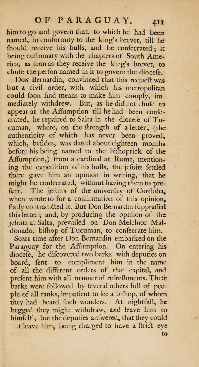 him to go and govern that, to which he had been named, in conformity to the king’s brevet, till he jfhould receive his bulls, and be confecrated ; it being cuftomary with the chapters of South Ame¬ rica, as foon as they receive the king’s brevet, to chufe the perfon named in it to govern the diocefe. Don Bernardin, convinced that this requeft was but a civil order, with which his metropolitan could foon find means to make him comply, im¬ mediately withdrew. But, as he did not chufe to appear at the Aflumption till he had been confe¬ crated, he repaired to Salta in the diocefe of Tu- cuman, where, on the flrength of a letter, (the authenticity of which has never been proved, which, befides, was dated about eighteen months before his being named to the bifhoprick of the Aflumption,) from a cardinal at Rome, mention¬ ing the expedition of his bulls, the jefuits fettled there gave him an opinion in writing, that he might be confecrated, without having them to pre- fent. The jefuits of the univerflty of Corduba, when wrote to for a confirmation of this opinion, flatly contradicted it. But Don Bernardin fupprsfled this letter; and, by producing the opinion of the jefuits at Salta, prevailed on Don Melchior Mal¬ donado, bifhop of Tucuman, to confecrate him. Some time after Don Bernardin embarked on the Paraguay for the Aflumption. On entering his diocefe, he difcovered two barks with deputies on board, fent to compliment him in the name of all the different orders of that capital, and prefent him with all manner of refrefliments. Thefe barks were followed by feveral others full of peo¬ ple of all ranks, impatient to fee a bifhop, of whom they had heard fuch wonders. At nightfall, he begged they might withdraw, and leave him to himfelf •, but the deputies anfwered, that they could ;t leave him, being charged to have a ftrid eye to