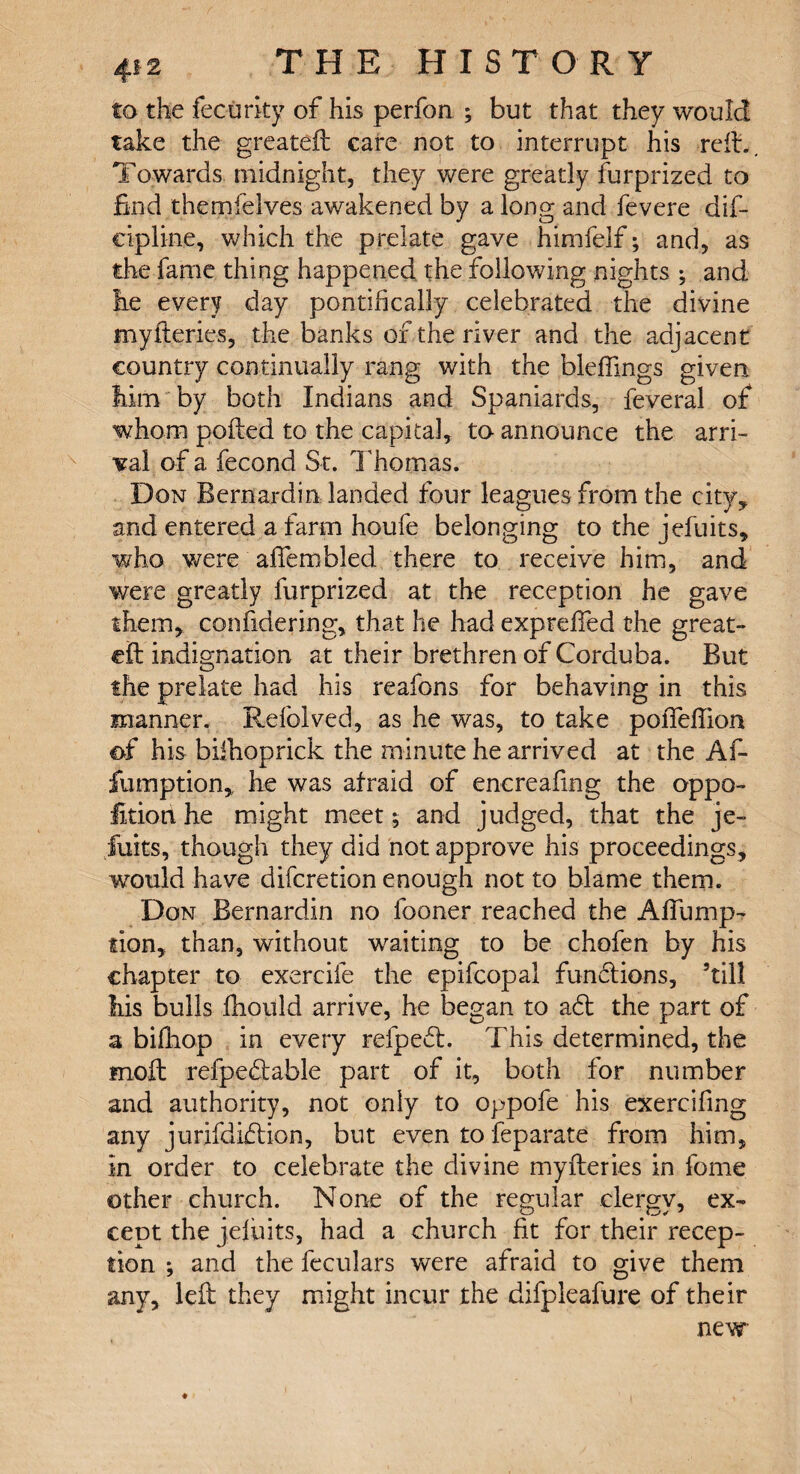 to the fecurky of his perfon ; but that they would take the greateil care not to interrupt his reft.. Towards midnight, they were greatly furprized to find themfelves awakened by a long and fevere dis¬ cipline, which the prelate gave himfelf; and, as the fame thing happened the following nights ; and lie every day pontifically celebrated the divine myfieries, the banks of the river and the adjacent country continually rang with the bleffings given him by both Indians and Spaniards, feveral of whom poked to the capital, to announce the arri¬ val of a fecond St. Thomas. Don Bernardin landed four leagues from the city, and entered a farm houfe belonging to the jefuits, who were affembled there to receive him, and were greatly furprized at the reception he gave them, confidering, that he had exprdfed the great- ell indignation at their brethren of Corduba. But the prelate had his reafons for behaving in this manner. Refolved, as he was, to take poffeflion of his biihoprick the minute he arrived at the Af- fumption, he was afraid of enereafmg the oppo- fitiort he might meet; and judged, that the je- fuits, though they did not approve his proceedings, would have difcretion enough not to blame them. Don Bernardin no fooner reached the Afiimip- lion, than, without waiting to be chofen by his chapter to exercife the epifcopal functions, kill iiis bulls fhould arrive, he began to a6t the part of a bifhop in every refpecl. This determined, the moil refpedtable part of it, both for number and authority, not only to oppofe his exercifing any jurifdidlion, but even to feparate from him, in order to celebrate the divine myfieries in feme other church. None of the regular clergy, ex¬ cept the jefiiits, had a church fit for their recep¬ tion ; and the feculars were afraid to give them any, left they might incur the difpleafure of their new