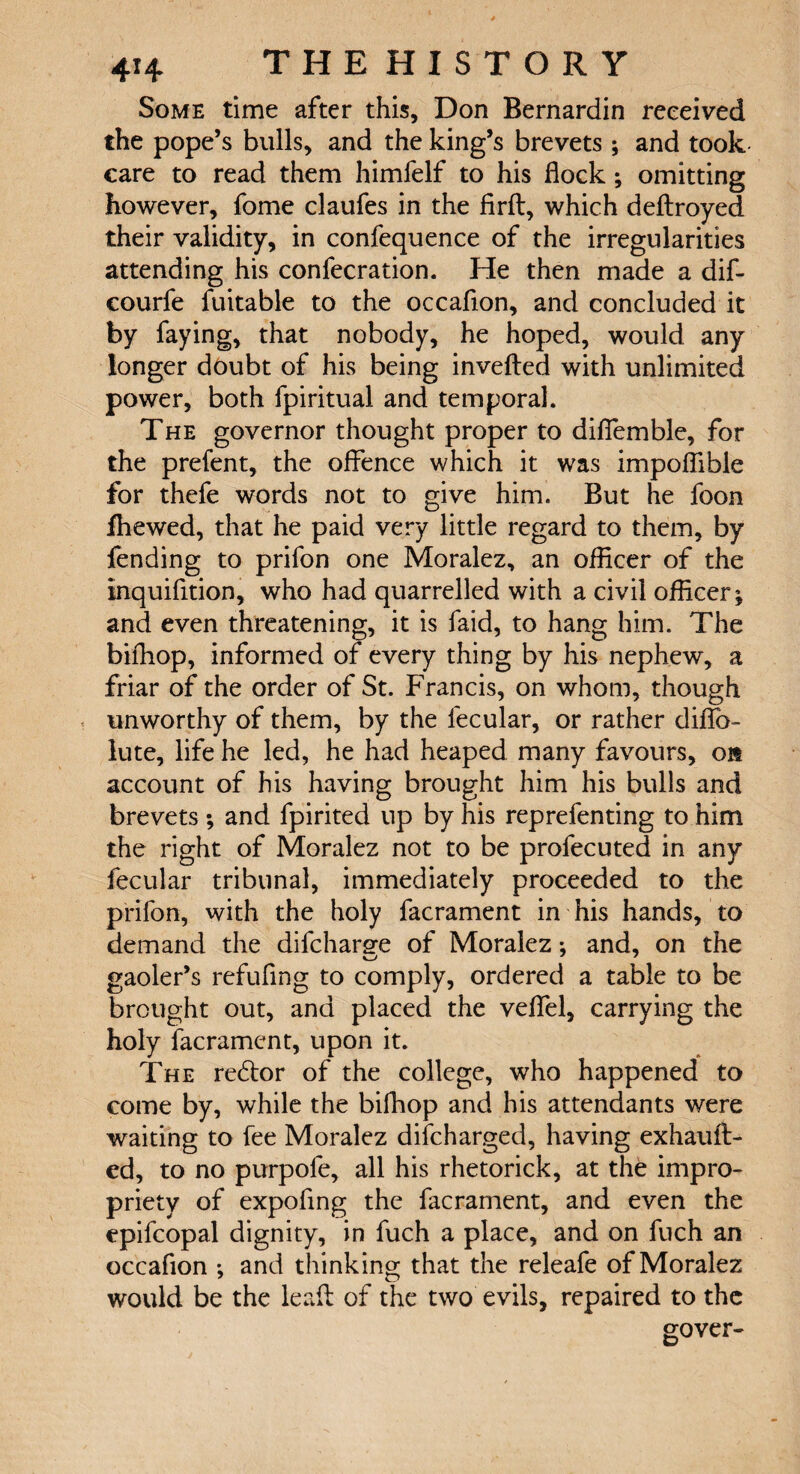 Some time after this, Don Bernardin received the pope’s bulls, and the king’s brevets ; and took care to read them himfelf to his flock; omitting however, fome claufes in the firft, which deftroyed their validity, in confequence of the irregularities attending his confecration. He then made a dif- courfe fuitable to the occaflon, and concluded it by faying, that nobody, he hoped, would any longer doubt of his being inverted with unlimited power, both fpiritual and temporal. The governor thought proper to difiemble, for the prefent, the offence which it was impoflible for thefe words not to give him. But he foon fhewed, that he paid very little regard to them, by fending to prifon one Moralez, an ofHcer of the inquifition, who had quarrelled with a civil officer^ and even threatening, it is faid, to hang him. The bifhop, informed of every thing by his nephew, a friar of the order of St. Francis, on whom, though unworthy of them, by the fecular, or rather diflb- lute, life he led, he had heaped many favours, on account of his having brought him his bulls and brevets ; and fpirited up by his reprefenting to him the right of Moralez not to be profecuted in any fecular tribunal, immediately proceeded to the prifon, with the holy facrament in his hands, to demand the difchar^e of Moralez: and, on the gaoler’s refufing to comply, ordered a table to be brought out, and placed the veflfel, carrying the holy facrament, upon it. The redtor of the college, who happened to come by, while the bifhop and his attendants were waiting to fee Moralez difcharged, having exhauft- ed, to no purpofe, all his rhetorick, at the impro¬ priety of expofing the facrament, and even the epifcopal dignity, in fuch a place, and on fuch an occafion ; and thinking that the releafe of Moralez would be the leaft of the two evils, repaired to the gover-