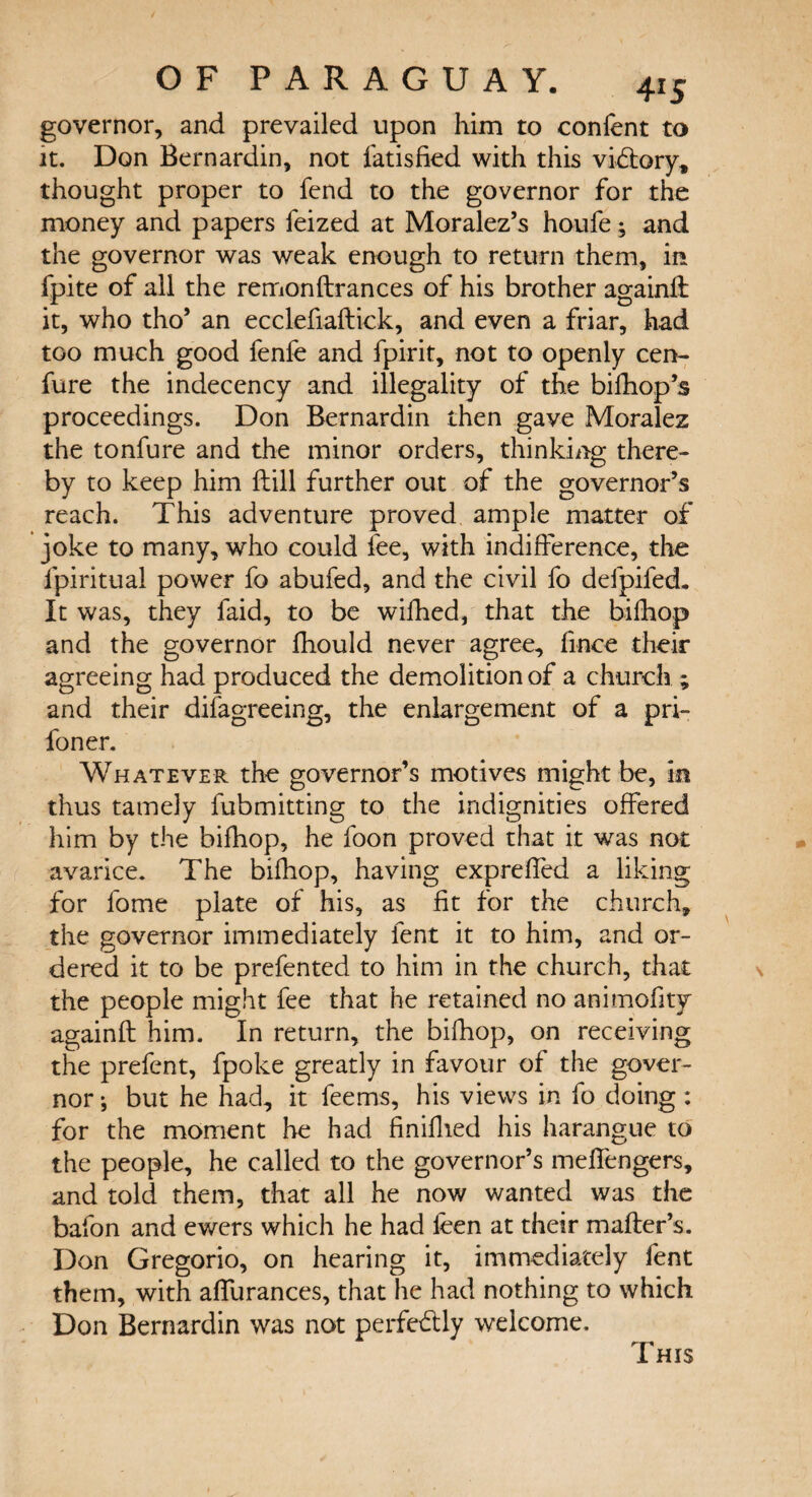 governor, and prevailed upon him to confent to it. Don Bernardin, not fatisfied with this victory* thought proper to fend to the governor for the money and papers feized at Moralez’s houfe; and the governor was weak enough to return them, in fpite of all the remonftrances of his brother againlt it, who tho’ an ecclefiaftick, and even a friar, had too much good fenfe and Spirit, not to openly cen- fare the indecency and illegality of the bilhop’s proceedings. Don Bernardin then gave Moralez the tonfure and the minor orders, thinking there¬ by to keep him ftill further out of the governor’s reach. This adventure proved ample matter of joke to many, who could fee, with indifference, the fpiritua! power fo abufed, and the civil fo defpifed- It was, they faid, to be wifhed, that the bifhop and the governor Ihould never agree, fince their agreeing had produced the demolition of a church ; and their disagreeing, the enlargement of a pri- foner. Whatever the governor’s motives might be, in thus tamely fubmitting to the indignities offered him by the bifhop, he foon proved that it was not avarice. The bifhop, having expreffed a liking for fome plate of his, as fit for the church, the governor immediately lent it to him, and or¬ dered it to be prefented to him in the church, that the people might fee that he retained no animofity againft him. In return, the bifhop, on receiving the prefent, fpoke greatly in favour of the gover¬ nor ; but he had, it feems, his views in fo doing : for the moment he had finiflied his harangue to the people, he called to the governor’s meffengers, and told them, that all he now wanted was the bafon and ewers which he had leen at their mailer’s. Don Gregorio, on hearing it, immediately fent them, with affurances, that he had nothing to which Don Bernardin was not perfectly welcome. This