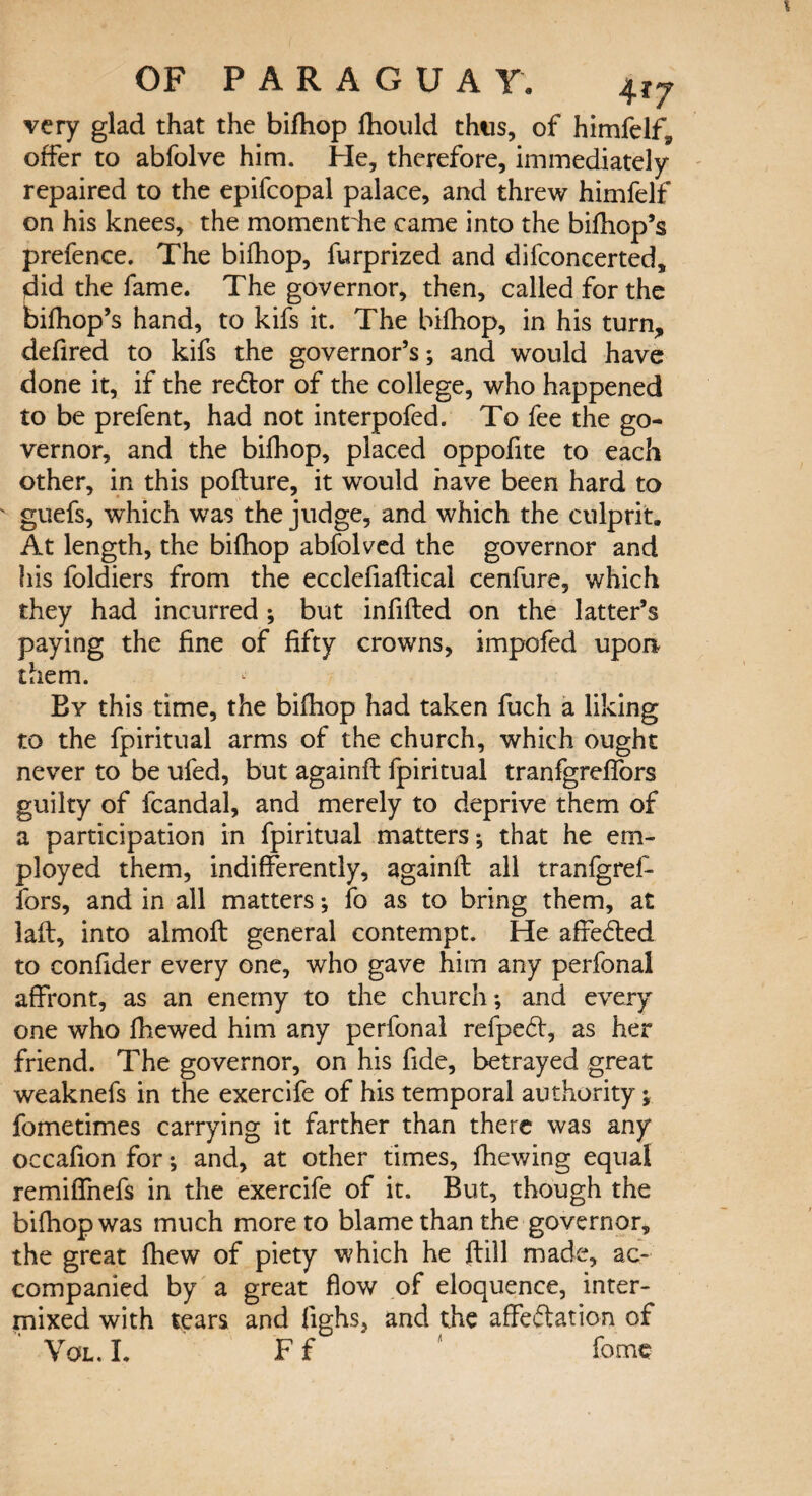 very glad that the bifhop lhould thus, of himfelf, offer to abfolve him. He, therefore, immediately- repaired to the epifcopal palace, and threw himfelf on his knees, the moment he came into the bifhop’s prefence. The bifhop, furprized and difconcerted, did the fame. The governor, then, called for the bifhop’s hand, to kifs it. The bifhop, in his turn, defired to kifs the governor’s; and would have done it, if the redtor of the college, who happened to be prefent, had not interpofed. To fee the go¬ vernor, and the bifhop, placed oppofite to each other, in this pofture, it would have been hard to ' guefs, which was the judge, and which the culprit. At length, the bifhop abfolved the governor and his foldiers from the ecclefiaflical cenfure, which they had incurred; but infilled on the latter’s paying the fine of fifty crowns, impofed upon them. By this time, the bifhop had taken fuch a liking to the fpiritual arms of the church, which ought never to be ufed, but againft fpiritual tranfgreffors guilty of fcandal, and merely to deprive them of a participation in fpiritual matters; that he em¬ ployed them, indifferently, againfl all tranfgref¬ fors, and in all matters; fo as to bring them, at lafl, into almofl general contempt. He affedted to confider every one, who gave him any perfonal affront, as an enemy to the church; and every one who fhewed him any perfonal refpedt, as her friend. The governor, on his fide, betrayed great weaknefs in the exercife of his temporal authority; fometimes carrying it farther than there was any occafion for; and, at other times, fhewing equal remiffnefs in the exercife of it. But, though the bifhop was much more to blame than the governor, the great fhew of piety which he frill made, ac¬ companied by a great flow of eloquence, inter¬ mixed with tears and fighs, and the affectation of Vol.I. Ff ‘ fome