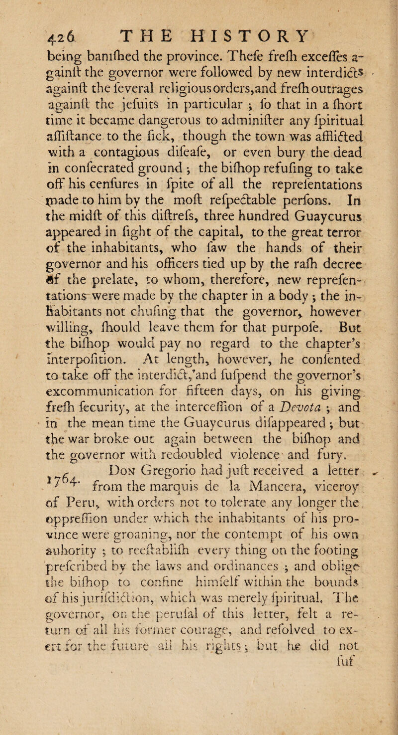 being baniffied the province. Thefe frefli excefles a~ gainlt the governor were followed by new interdidfs againft the feveral religious orders,and freffi outrages againft the jefuits in particular j fo that in a Ihort time it became dangerous to adminifter any fpiritual affiftance to the lick, though the town was afflidted with a contagious difeafe, or even bury the dead in confecrated ground ; the biffiop refufing to take off his cenfures in fpite of all the reprefentations jriade to him by the molt refpedtable perfons. In the midlt of this cliftrefs, three hundred Guaycurus appeared in fight of the capital, to the great terror of the inhabitants, who faw the hands of their governor and his officers tied up by the rafh decree Mf the prelate, to whom, therefore, new reprefen™ rations were made by the chapter in a body ; the in¬ habitants not chufing that the governor* however willing, ffiould leave them for that purpoie. But the biffiop would pay no regard to the chapter’s interposition. At length, however, he confented to take off the interdidVand fufpend the governor’s excommunication for fifteen days, on his giving frefli fecurity, at the interceffion of a Devota ; and in the mean time the Guaycurus difappeared *, but the war broke out again between the biffiop and the governor with redoubled violence and fury. r Don Gregorio had juft received a letter * from the marquis de la Mancera, viceroy of Peru, with orders not to tolerate any longer the oppreffion under which the inhabitants of his pro¬ vince were groaning, nor the contempt of his own auhority ; to reeftabiiffi every thing on the footing prefcribed by the laws and ordinances ; and oblige the biffiop to confine himfelf within the bounds of his jurifdidlion, which was merely fpiritual, The governor, on the perufal of this letter, felt a re¬ turn of all his former courage, and refolved to ex- CD ' ert for the future ail his rights j but he did not luf