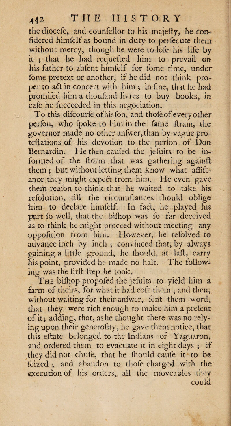 thediocefe, and eounfellor to his majefly, he con¬ sidered himfelf as bound in duty to perfecute them without mercy, though he were to lofe his life by it ; that he had requeued him to prevail on his father to abfent himfelf for feme time, under feme pretext or another, if he did not think pro¬ per to ad. in concert with him ; in fine, that he had promifed him a thoufimd livres to buy books, in cale he fucceeded in this negociation. To this difcourfe of his fen, and thofeof every other perfen, who fpoke to him in the fame (train, the governor made no other anfwer,than by vague pro¬ tections of his devotion to the perfen of Don Bernardin. He then caufed the jefuits to be in¬ formed of the ftorm that was gathering againft them ; but without letting them know what affift- ance they might exped from him. He even gave them reafon to think that he waited to take his xefolution, till the circumftances iliould oblige tiim to declare himfelf. In fad, he played his part fo well, that the bifhop was fo far deceived as to think he might proceed without meeting any oppofition from him. However, he refolved to advance inch by inch *, convinced that, by always gaining a little ground, he fhould, at lafl, parry his point, provided he made no halt. The follow¬ ing was the firft flep he took. The bifhop propofed the jefuits to yield him a farm of theirs, for what it had coil them ; and then, without waiting for their anfwer, fent them word, that they were rich enough to make him a prefent of it*, adding, that, as he thought there was no rely* ing upon their generality, he gave them notice, that this eftate belonged to the Indians of Yaguaron, and ordered them to evacuate it in eight days ; if they did not chufe, that he Should caufe it to be feized ; and abandon to thole charged - with the execution of his orders* all the moveables they