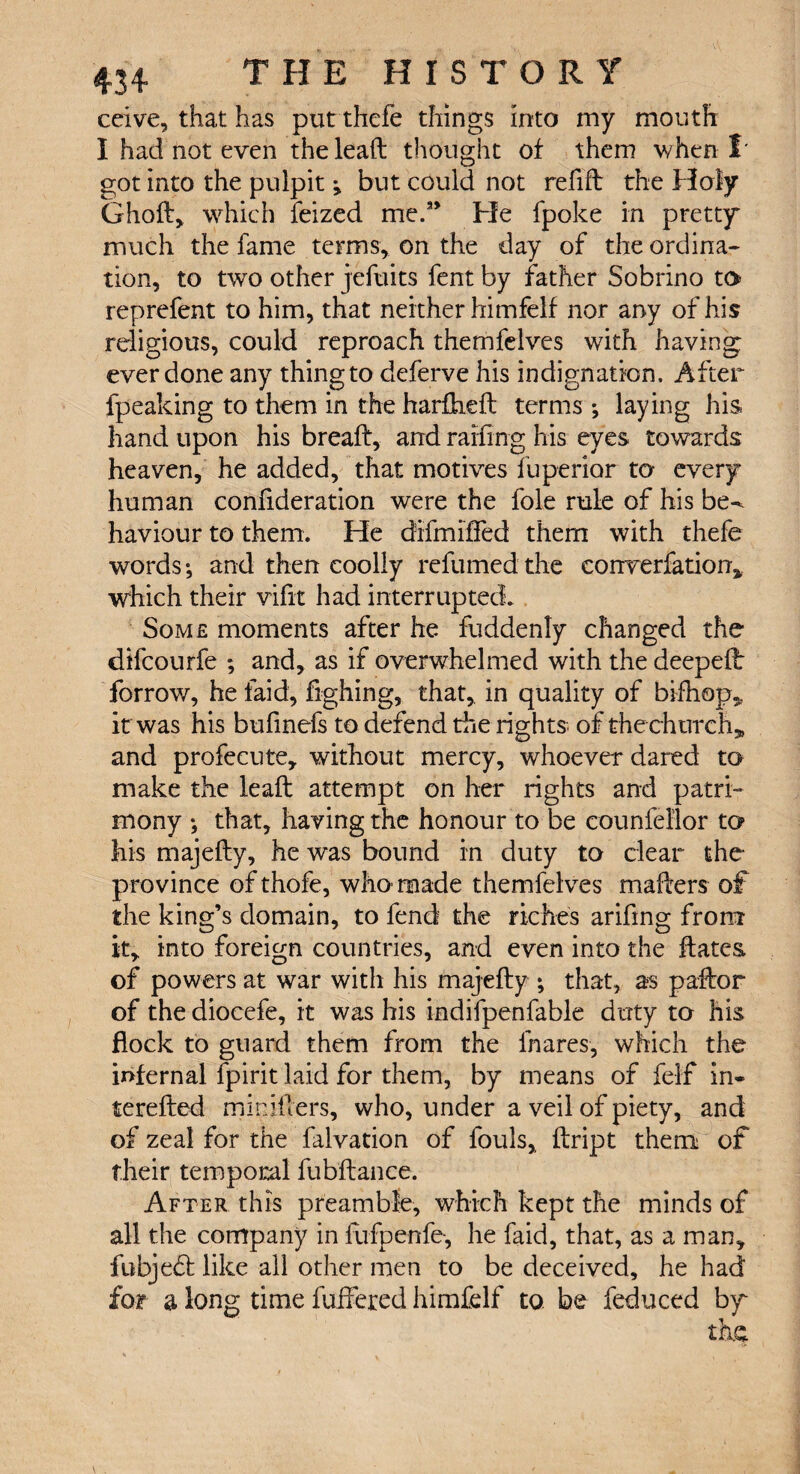 ccive, that has put thcfe things into my mouth I had not even the lead thought of them when I* got into the pulpit; but could not refill the Holy Ghofl> which feized me.1* He fpoke in pretty much the fame terms, on the day of the ordina¬ tion, to two other jefuits fent by father Sobrino to reprefent to him, that neither himfelf nor any of his religious, could reproach themfelves with having ever done any thingto deferve his indignation. After fpeaking to them in the hardied terms *, laying his hand upon his bread, and raffing his eyes towards heaven, he added, that motives fuperior to every human confideration were the foie rule of his be^ haviour to them. He difmrfied them with thefe words; and then coolly refumed the eonverfation, which their vifit had interrupted. Some moments after he fuddenty changed the difcourfe ; and, as if overwhelmed with the deeped forrow, he faid, fighing, that,, in quality of bifhop5? it was his bufmefs to defend the rights of the church* and profecute, without mercy, whoever dared to make the lead attempt on her rights and patri¬ mony ; that, having the honour to be counfellor to his majedy, he was bound in duty to clear the province ofthofe, who-made themfelves mailers of the king’s domain, to fend the riches arifing from it, into foreign countries, and even into the dates of powers at war with his majedy ; that, as pador of the diocefe, it was his indifpenfable duty to his flock to guard them from the lhares, which the infernal fpirit laid for them, by means of felf in- tereded miniflers, who, under a veil of piety, and of zeal for the falvation of fouls, dript them of their temporal fubdance. After this preamble, which kept the minds of all the company in ftifpenfe, he laid, that, as a man, fubjecd like all other men to be deceived, he had for a long time differed himfelf to be feduced by