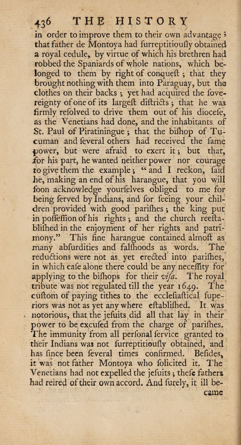 in order to improve them to their own advantage » that father de Montoya had furreptitioufly obtained- a royal cedule, by virtue of which his brethren had robbed the Spaniards of whole nations, which be¬ longed to them by right of conqueft ; that they brought nothing with them into Paraguay, but the clothes on their backs ; yet had acquired the fove- reignty of one of its large# diftridts j that he was firmly refolved to drive them out of his diocefe, as the Venetians had done, and the inhabitants of St. Paul of Piratiningue ; that the bifhop of Tu- cuman and feveral others had received the fame power, but were afraid to exert it; but that, for his part, he wanted neither power nor courage to give them the example ; “ and I reckon, faid he, making an end of his harangue, that you will foon acknowledge yourfelves obliged to me for being ferved by Indians, and for feeing your chil¬ dren provided with good parifhes ; the king put in pofieffion of his rights-, and the church reefta- blifhed in the enjoyment of her rights and patri¬ mony.” This fine harangue contained almoff as many abfurdities and falfhoods as words. The reductions were not as yet erected into parifhes, in which cafe alone there could be any neceffity for applying to the bifhops for their vifa. The royal tribute was not regulated till the year 1649. The cuftom of paying tithes to the ecclefiaftical fupe~ riors was not as yet any where eftablifhed. It was notorious, that the jefuits did all that lay in their power to be excufed from the charge of parifhes. The immunity from all perfonal fervice granted to their Indians was not furreptitioufly obtained, and has fince been feveral times confirmed. Befides, it was not father Montoya who folicited it. The Venetians had not expelled the jefuits ^ the# fathers had reired of their own accord. And furely, it ill be¬ came