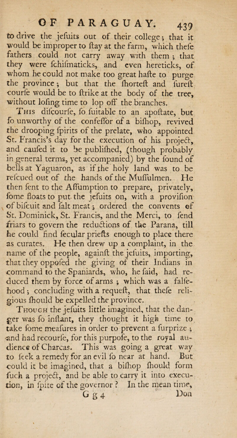 to drive the jefuits out of their college •, that it would be improper to flay at the farm, which thefe fathers could not carry away with them ; that they were fchifmaticks, and even hereticks, of whom he could not make too great hafte to purge the province; but that the fhorteft and lured: courle would be to ftrike at the body of the tree, without lofing time to lop off the branches. This difcourfe, fo fuitable to an apoftate, but fo unworthy of the confeffor of a bifhop, revived the drooping fpirits of the prelate, who appointed St. Francis’s day for the execution of his projedt, and caufed it to be publifhed, (though probably in general terms, yet accompanied) by the found of bells at Yaguaron, as if the holy land was to be refcued out of the hands of the Muffulmen. He then fent to the Affumption to prepare, privately, fome floats to put the jefuits on, with a provifion of bifcuit and fait meat; ordered the convents ©f St. Dominick, St. Francis, and the Merci, to fend friars to govern the reductions of the Parana, till he could find fecular priefis enough to place there as curates. He then drew up a complaint, in the name of the people, againft the jefuits, importing, that they oppofed the giving of their Indians in command to the Spaniards, who, he faid, had re¬ duced them by force of arms ; which was a falfe- hood ; concluding with a requeft, that thefe reli¬ gious fhould be expelled the province. Though the jefuits little imagined, that the dan¬ ger was fo infant, they thought it high time to take fome meafures in order to prevent a furprize ; and had recourfe, for this purpofe, to the royal au¬ dience of Charcas. This was going a great way to feek a remedy for an evil fo near at hand. But could it be imagined, that a bifhop fhould form fuch a project, and be able to carry it into execu¬ tion, in fpite of the governor ? In the mean time, G g 4 Don