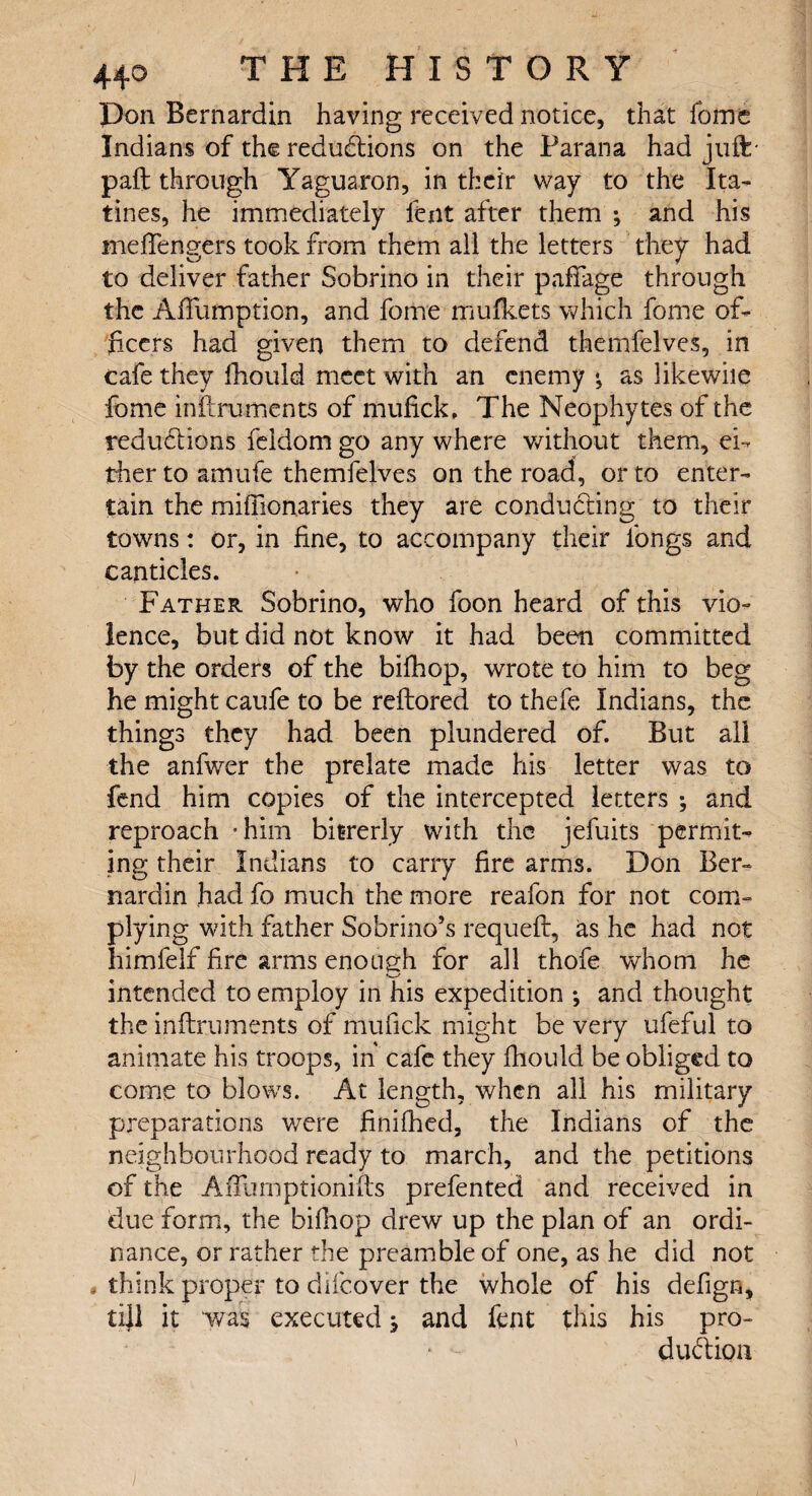 T H E HISTORY Don Bernardin having received notice, that fome Indians of the reductions on the Parana had juft* paid through Yaguaron, in their way to the Ita- tines, he immediately lent after them ; and his meffengers took from them all the letters they had to deliver father Sobrino in their paffage through the AfTumption, and fome mu fleets which fome of¬ ficers had given them to defend themfelves, in cafe they Ihould meet with an enemy •, as likewiie fome inilmments of mufick, The Neophytes of the reductions feidom go any where without them, ei¬ ther to amufe themfelves on the road, or to enter¬ tain the miffionaries they are conducting to their towns: or, in fine, to accompany their longs and canticles. Father Sobrino, who foon heard of this vio¬ lence, but did not know it had been committed by the orders of the bifhop, wrote to him to beg he might caufe to be reftored to thefe Indians, the things they had been plundered of. But all the anfwer the prelate made his letter was to fend him copies of the intercepted letters ; and reproach -him bftrerly with the jefuits permut¬ ing their Indians to carry fire arms. Don Ber¬ nardin had fo much the more reafon for not com¬ plying with father Sobrino’s requeft, as he had not himfelf fire arms enough for all thofe whom he «—' intended to employ in his expedition ; and thought the inftruments of mufick might be very ufeful to animate his troops, in' cafe they fhould be obliged to come to blows. At length, when all his military preparations were finifhed, the Indians of the neighbourhood ready to march, and the petitions of the AfTumptionifts prefented and received in due form, the bifhop drew up the plan of an ordi¬ nance, or rather the preamble of one, as he did not , think proper to difeover the whole of his defign, till it was executed j and fent this his pro¬ duction