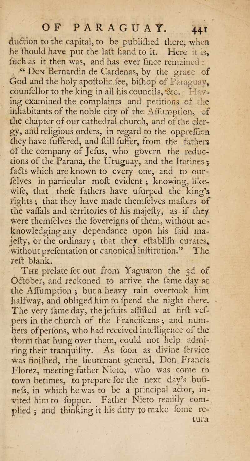 / OF PARAGUAY. 441 dilution to the capital, to be publifhed there, when he fhould have put the laft hand to it. Here it is, fuch as it then was, and has ever fince remained : , “ Don Bernardin de Cardenas, by the grace of God and the holy apoftolic fee, bifhop of Paraguay, counfellor to the king in all his councils, *&c. Hav¬ ing examined the complaints and petitions of die inhabitants of the noble city of the Affumption, of the chapter of our cathedral church, and of the cler¬ gy, and religious orders, in regard to the opprefilon they have fuffered, and ftill fuffer, from the fathers of the company of Jefus, who govern the reduc¬ tions of the Parana, the Uruguay, and the Ratines* facts which are known to every one, and to our- felves in particular moft evident ; knowing, like- wife, that thefe fathers have ufurped the king’s rights ; that they have made themfelves mailers of the vaifals and territories of his majefty, as if they were themfelves the fovereigns of them, without ac- knowledging-any dependance upon his faid ma¬ jefty, or the ordinary; that they eftablifh curates, without prefentation or canonical inftitution.” The reft blank. The prelate fet out from Yaguaron the 3d of October, and reckoned to arrive the fame day at the Afiumption ; but a heavy rain overtook him halfway, and obliged him to fpend the night there. ♦ The very fame day, thejefuits aftifted at firft vef- pers in the church of the Francifcans and num¬ bers ofperfons, who had received intelligence of the ftorm that hung over them, could not help admi¬ ring their tranquility. As foon as divine fervice was finifhed, the lieutenant general, Don Francis Florez, meeting father Nieto, who was come to town betimes, to prepare for the next day’s buft- nefs, in which he was to be a principal acftor, in¬ vited him to fupper. Father Nieto readily com¬ plied , and thinking it his duty to make fome re¬ turn