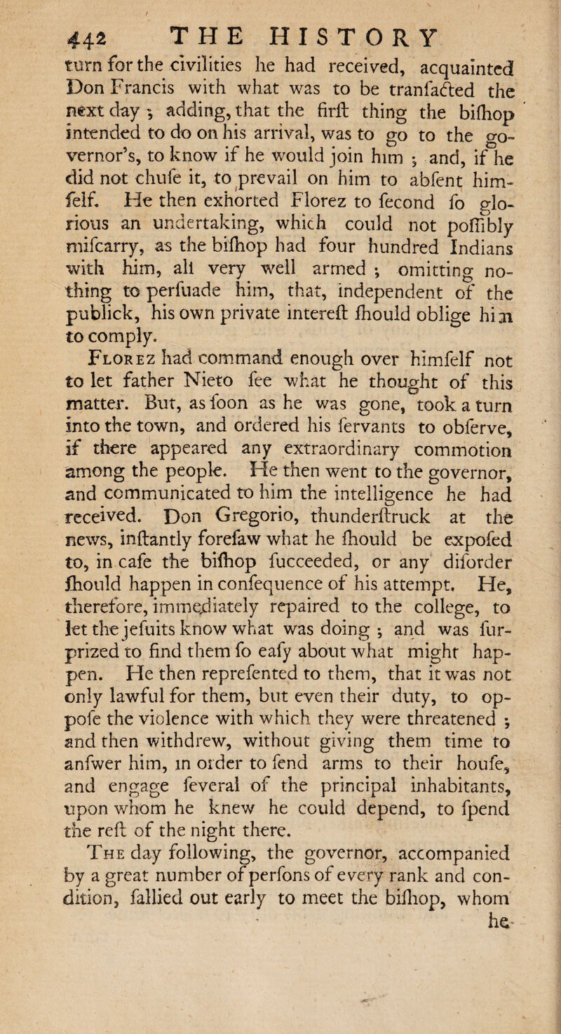 turn for the civilities he had received, acquainted Don Francis with what was to be tranladed the next day ^ adding, that the firft thing the bifhop intended to do on his arrival, was to go to the o-q- vernor’s, to know if he would join him *, and, if he did not chufe it, to prevail on him to abfent him- fielft He then exhorted Florez to fecond fo glo¬ rious an undertaking, which could not pofiibly mifcarry, as the bifhop had four hundred Indians with him, all very well armed •, omitting no¬ thing to perfuade him, that, independent of the publick, his own private intereft fnould oblige hi 31 to comply. Florez had command enough over himfelf not to let father Nieto fee what he thought of this matter. But, as loon as he was gone, took a turn Into the town, and ordered his fervants to obferve, if there appeared any extraordinary commotion among the people. He then went to the governor, and communicated to him the intelligence he had received. Don Gregorio, thunderftruck at the news, inflantly forefaw what he fhould be expofed to, in cafe the bifhop fucceeded, or any diforder fiiould happen in confequence of his attempt. He, therefore, immediately repaired to the college, to let the jefuits know what was doing ; and was fur- prized to find them fo eafy about what might hap¬ pen. He then reprefented to them, that it was not only lawful for them, but even their duty, to op- pole the violence with which they were threatened *, and then withdrew, without giving them time to anfwer him, in order to fend arms to their houfe, and engage feveral of the principal inhabitants, upon whom he knew he could depend, to fpend the reft of the night there. The day following, the governor, accompanied by a great number of perfons of every rank and con¬ dition, fallied out early to meet the bifhop, whom he