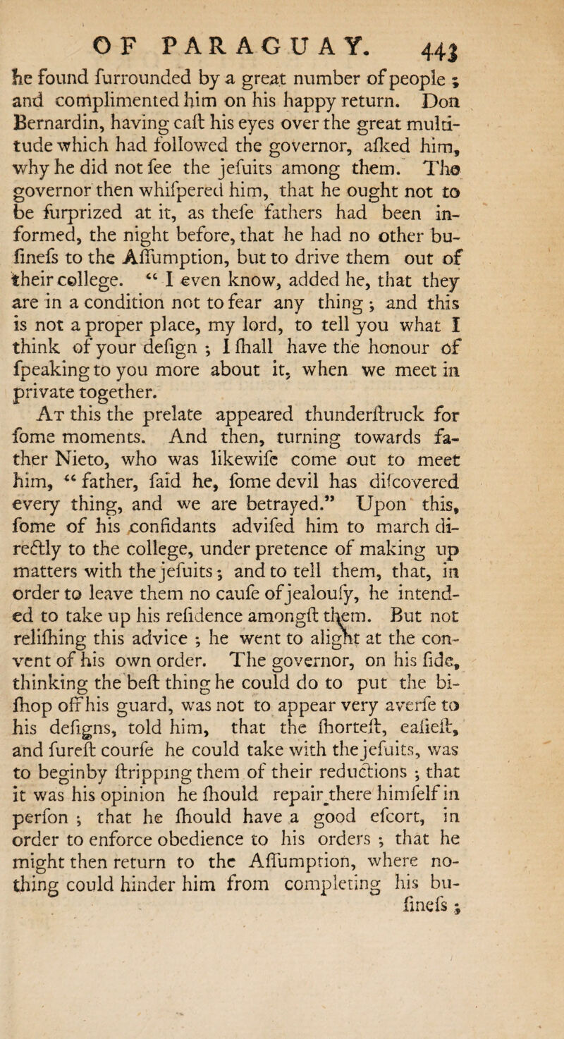 he found furrounded by a great number of people ; and complimented him on his happy return. Don Bernard in, having call his eyes over the great multi¬ tude which had followed the governor, afked him, why he did not fee the jefuits among them. The governor then whifpered him, that he ought not to be furprized at it, as thefe fathers had been in¬ formed, the night before, that he had no other bu- finefs to the Affumption, but to drive them out of their college. “ I even know, added he, that they are in a condition not to fear any thing ; and this is not a proper place, my lord, to tell you what I think of your defign ; I fhall have the honour of fpeaking to you more about it, when we meet in private together. At this the prelate appeared thunderftruck for fome moments. And then, turning towards fa¬ ther Nieto, who was like wife come out to meet him, “ father, faid he, fome devil has difcovered every thing, and we are betrayed.” Upon this, fome of his confidants advifed him to march di¬ rectly to the college, under pretence of making up matters with the jefuits; and to tell them, that, in order to leave them no caufe of jealoufy, he intend¬ ed to take up his refidence amongft tkm. But not relifhing this advice *, he went to alight at the con¬ vent of his own order. The governor, on his fide, thinking the belt thing he could do to put the bi~ fhop off his guard, was not to appear very averfe to his defigns, told him, that the fhortelf, eafieif, and fureft courfe he could take with thejefuits, was to beginby dripping them of their reductions •, that it was his opinion he fhould repair there himfelf in perfon •, that he fhould have a good efcort, in order to enforce obedience to his orders ; that he might then return to the Affumption, where no¬ thing could hinder him from completing his bu- finefs ;