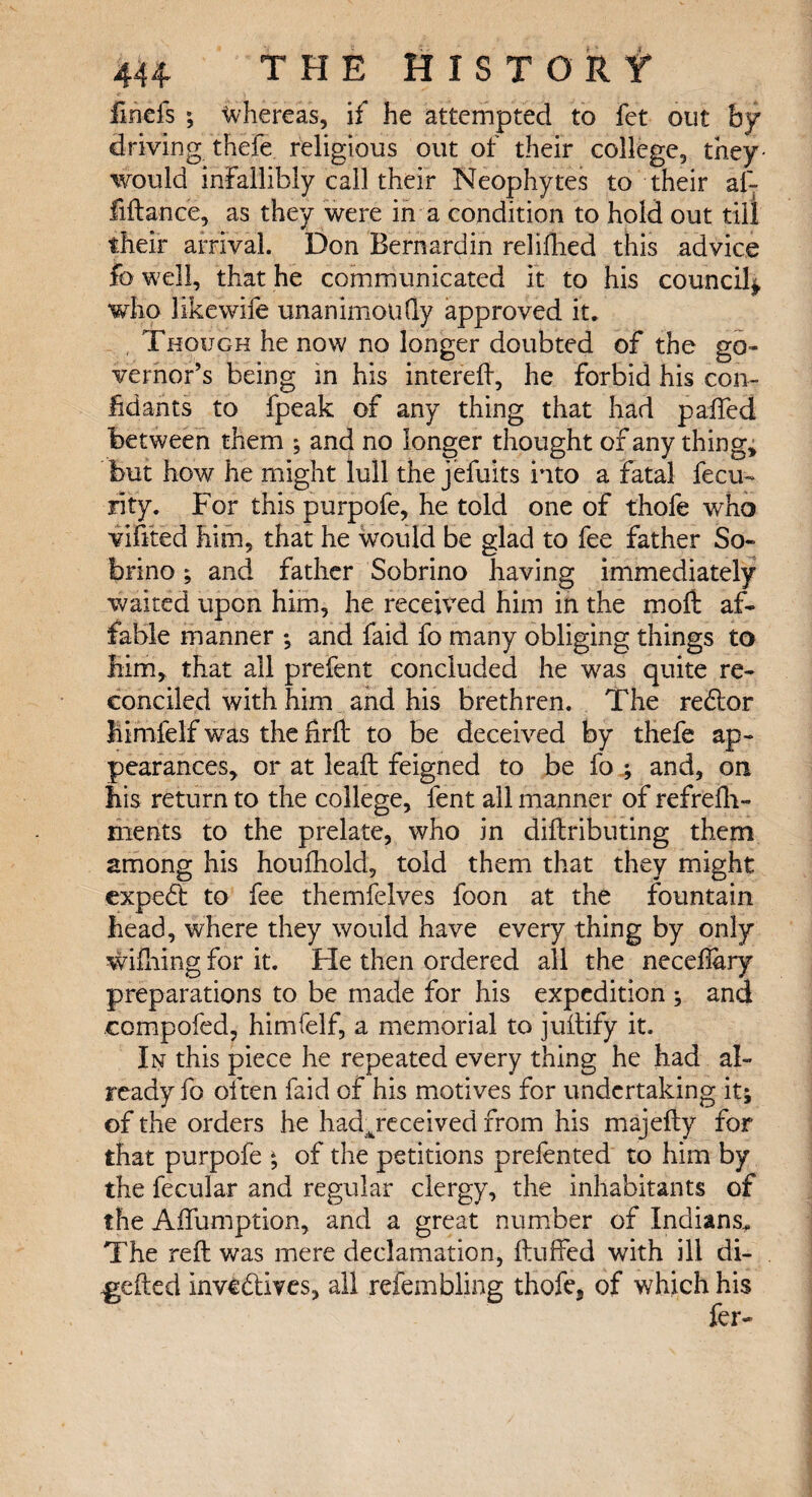 iinefs ; Whereas, if he attempted to fet out by driving thefe religious out of their college, they- would infallibly call their Neophytes to their af~ fiftance, as they were in a condition to hold out till their arrival. Don Bernardin relifhed this advice fo well, that he communicated it to his council*, who likewife unanimotiQy approved it* Though he now no longer doubted of the go¬ vernor’s being in his intereft, he forbid his con- lid ants to fpeak of any thing that had paffed between them ; and no longer thought of any thing, but how he might lull the jefuits into a fatal fecu- rity. For this purpofe, he told one of thofe who vifited him, that he would be glad to fee father So- brino; and father Sobrino having immediately waited upon him, he received him in the moft af¬ fable manner ; and faid fo many obliging things to him, that ail prefent concluded he was quite re¬ conciled with him and his brethren. The redlor himfelf was the firft to be deceived by thefe ap¬ pearances, or at lead feigned to be fo 4 and, on his return to the college, fent all manner of refrefh- ments to the prelate, who in diftributing them among his houfhold, told them that they might expedl to fee themfelves foon at the fountain head, where they would have every thing by only wiiliing for it. He then ordered all the necefiary preparations to be made for his expedition ; and compofed, himfelf, a memorial to juifify it. In this piece he repeated every thing he had al¬ ready fo often faid of his motives for undertaking it; of the orders he had jeceived from his majefty for that purpofe * of the petitions prefented to him by the fecular and regular clergy, the inhabitants of the Aifumption, and a great number of Indians. The reft was mere declamation, fluffed with ill di- gefted Invedtives, all refembling thofe* of which his