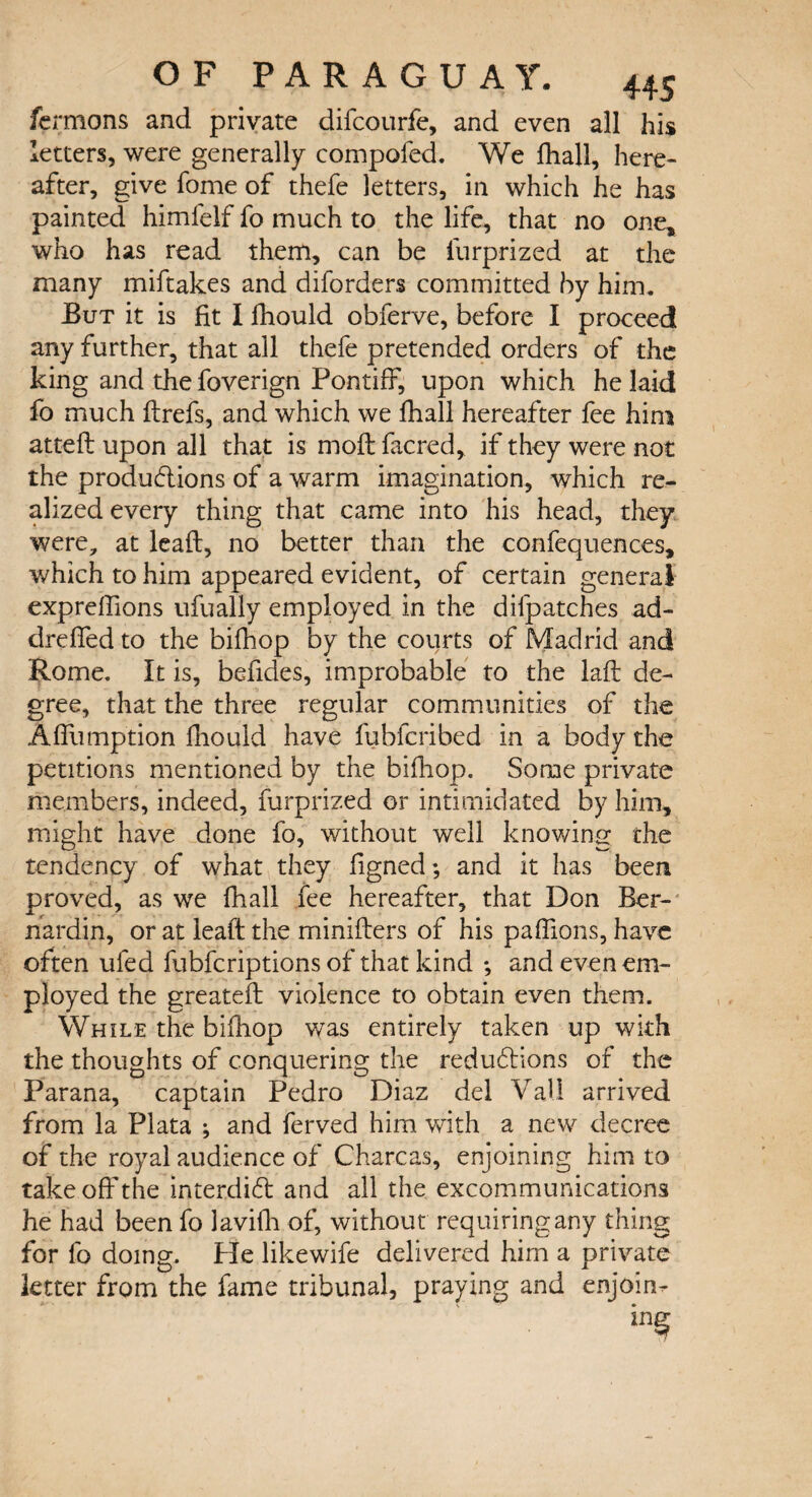 fcrmons and private difcourfe, and even all his letters, were generally compofed. We fhall, here¬ after, give fome of thefe letters, in which he has painted himfelf fo much to the life, that no one* who has read them, can be fnrprized at the many miftakes and diforders committed by him. But it is fit I fhould obferve, before I proceed any further, that all thefe pretended orders of the king and the foverign Pontiff, upon which he laid fo much ftrefs, and which we fhall hereafter fee him atteft upon all that is moil facred, if they were not the productions of a warm imagination, which re¬ alized every thing that came into his head, they were, at lead, no better than the confequences, which to him appeared evident, of certain general exprelfions ufually employed in the difpatches ad- drefied to the bifhop by the courts of Madrid and Rome. It is, befides, improbable to the laft de¬ gree, that the three regular communities of the Affumption fhould have fubfcribed in a body the petitions mentioned by the bifhop. Some private members, indeed, furprized or intimidated by him, might have done fo, without well knowing the tendency of what they figned; and it has been proved, as we fhall fee hereafter, that Don Ber- nardin, or at lead the miniflers of his paffions, have often uled fubfcriptions of that kind ; and even em¬ ployed the greatefl violence to obtain even them. While the bifhop was entirely taken up with the thoughts of conquering the reductions of the Parana, captain Pedro Diaz del Vail arrived from la Plata ; and ferved him with a new decree of the royal audience of Charcas, enjoining him to take off the interdict and all the excommunications he had been fo lavifh of, without requiring any thing for fo doing. He likewife delivered him a private letter from the fame tribunal, praying and enjoin-