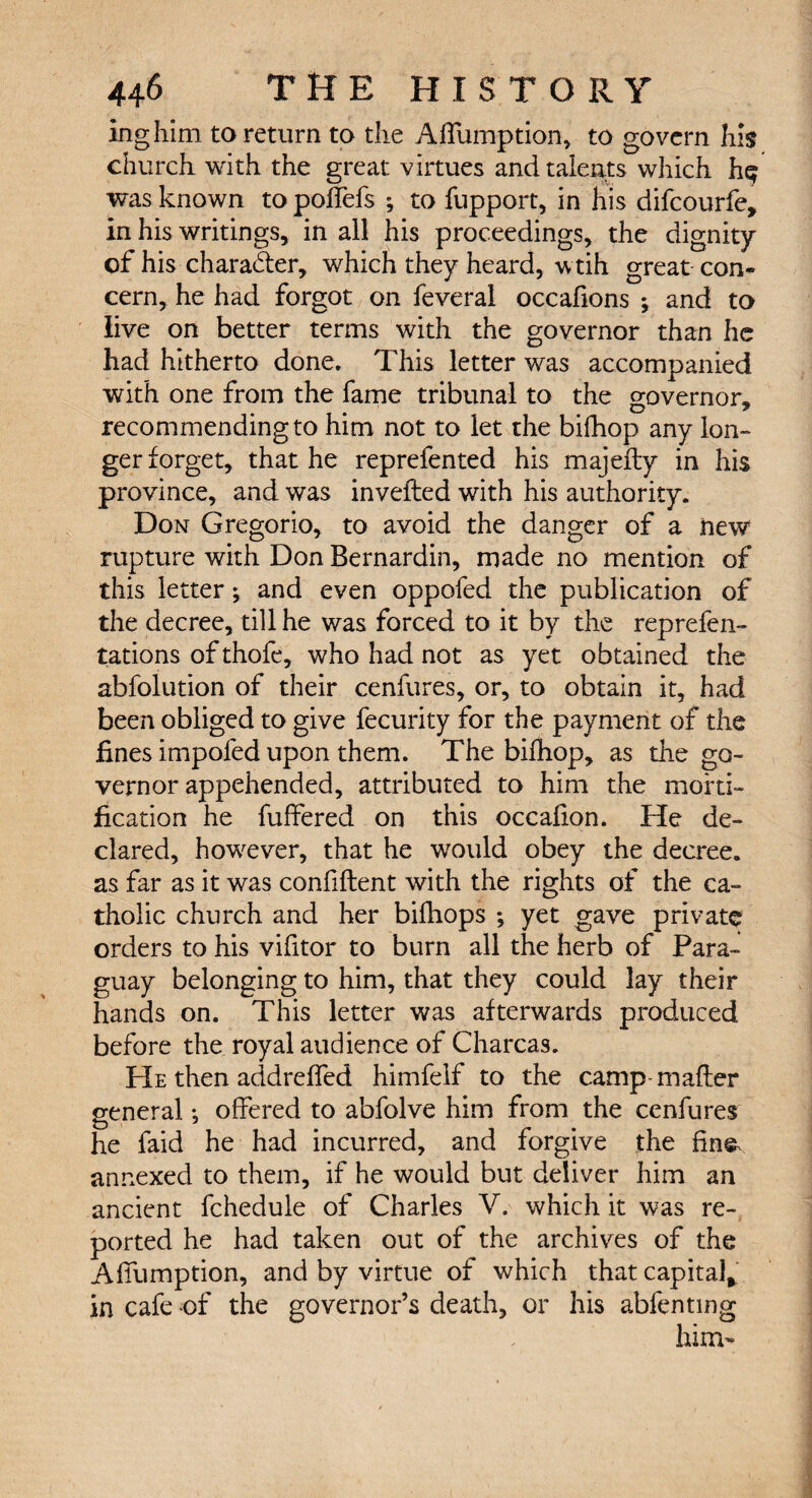 inghim to return to the Affumption, to govern his church with the great virtues and talents which hq was known topoffefs ; to fupport, in his difcourfe, in his writings, in all his proceedings, the dignity of his charader, which they heard, wtih great con¬ cern, he had forgot on feveral occafions *, and to iive on better terms with the governor than he had hitherto done. This letter was accompanied with one from the fame tribunal to the governor, recommending to him not to let the bifhop any lon¬ ger forget, that he reprefented his majefty in his province, and was invefled with his authority. Don Gregorio, to avoid the danger of a new rupture with Don Bernardin, made no mention of this letter; and even oppofed the publication of the decree, till he was forced to it by the reprefen- tations of thofe, who had not as yet obtained the abfolution of their cenfures, or, to obtain it, had been obliged to give fecurity for the payment of the fines impofed upon them. The bifhop, as the go¬ vernor appehended, attributed to him the morti¬ fication he buffered on this occafion. He de¬ clared, however, that he would obey the decree, as far as it was confident with the rights of the ca¬ tholic church and her bifhops ; yet gave private orders to his vifitor to burn all the herb of Para¬ guay belonging to him, that they could lay their hands on. This letter was afterwards produced before the royal audience of Charcas. He then addreffed himfelf to the camp-mafter general •, offered to abfolve him from the cenfures he faid he had incurred, and forgive the fine, annexed to them, if he would but deliver him an ancient fchedule of Charles V. which it was re¬ ported he had taken out of the archives of the Affumption, and by virtue of which that capital* in cafe of the governor’s death, or his abfentmg him-