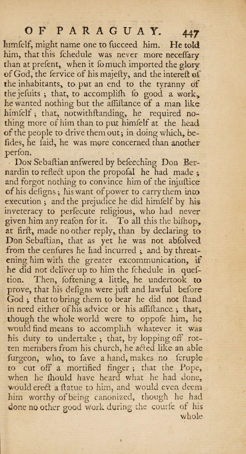 himfelf, might name one to fucceed him. He told him, that this fchedule was never more neceffary than at prefent, when it fomuch imported the glory of God, the fervice of his majefty, and the intereft of the inhabitants* to put an end to the tyranny of thejefuits ; that, to accomplifh fo good a work> he wanted nothing but the affiftance of a man like himfelf; that, notwithftanding, he required no¬ thing more of him than to put himfelf at the head of the people to drive them out; in doing which* be- fides, he laid, he was more concerned than another perfon. • Don Sebaftian anlwered by befeechmg Don Ber- nardin to refiefl upon the propofal he had made ; and forgot nothing to convince him of the injuftice of his defigns; his want of power to carry them into execution ; and the prejudice he did himfelf by his inveteracy to perfecute religious, who had never given him any reafon for it. To all this the bifhop, at firft, made no other reply,, than by declaring to Don Sebaftian, that as yet he was not abfolved from the cenfures he had incurred ; and by threat¬ ening him with the greater excommunication, if he did not deliver up to him the fchedule in quef- tion. Then, foftening. a little, he undertook to prove, that his defigns were juft and lawful before- God ; that to bring them to bear he did not ftand in need either of his advice or his affiftance ; that, though the whole world were to oppofe him, he would find means to accompliih whatever it was his duty to undertake ; that, by lopping off rot¬ ten members from his church, he a<fted like an able furgeon, who, to fave a hand, makes no fcruple to cut off a mortified finger ; that the Pope, when he lhould have heard what he had done, would eredl a ftatue to him, and wrould even deem him worthy of being canonized, though he had done no other good work during the courfe of his whole