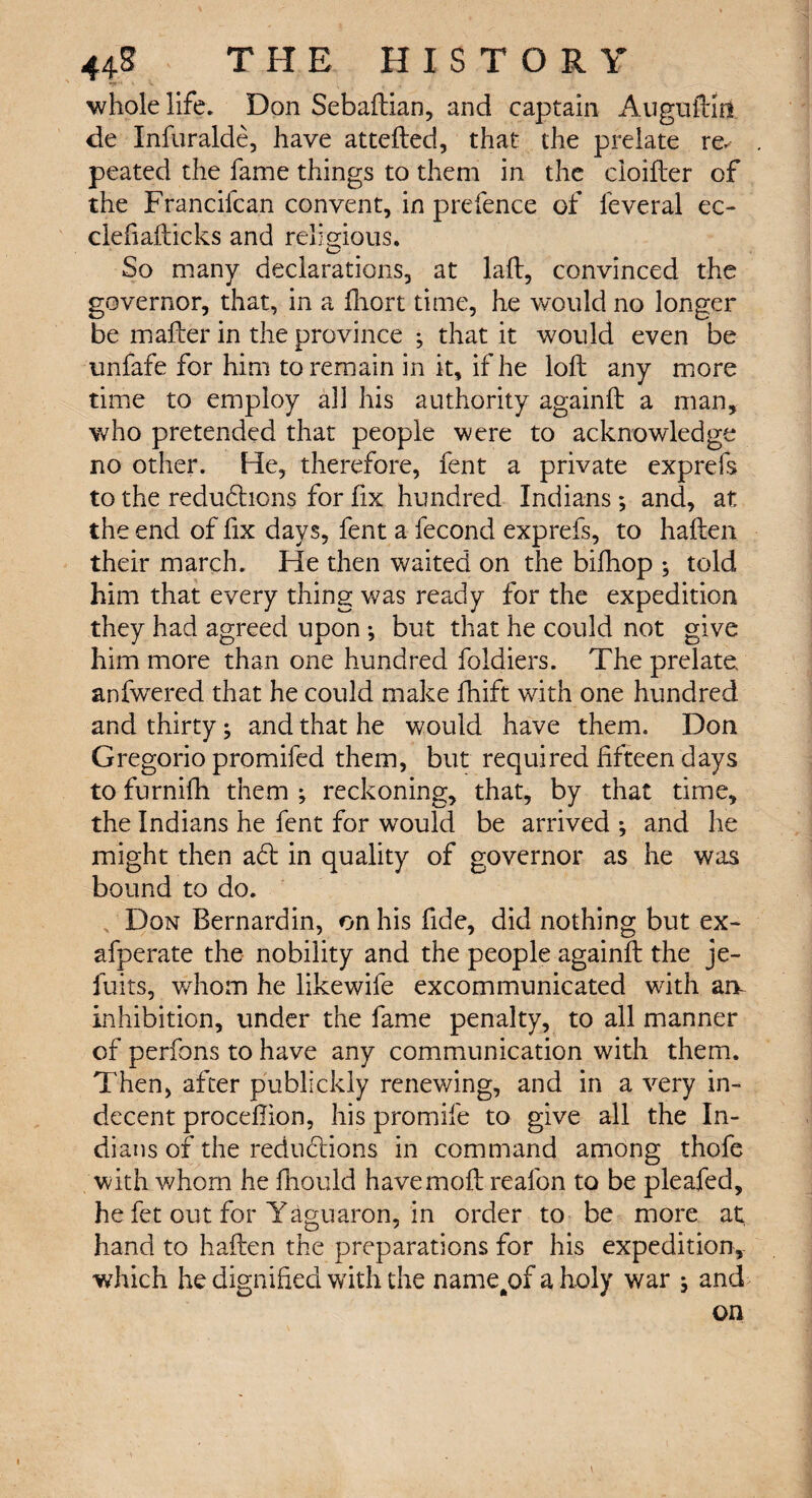 whole life. Don Sebaftian, and captain Auguftm de Infuralde, have attefted, that the prelate re. peated the fame things to them in the cloifter of the Francifcan convent, in prefence of feveral ec- clefiafticks and religious. O So many declarations, at lad, convinced the governor, that, in a fhort time, he would no longer be matter in the province ; that it would even be unfafe for him to remain in it, if he loft any more time to employ all his authority againft a man, who pretended that people were to acknowledge no other. He, therefore, fent a private exprefs to the redudhons for fix hundred Indians; and, at the end of fix days, fent a fecond exprefs, to haften their march. He then waited on the bifhop ; told him that every thing was ready for the expedition they had agreed upon •, but that he could not give him more than one hundred foldiers. The prelate anfwered that he could make fhift with one hundred and thirty; and that he would have them. Don Gregorio promifed them, but required fifteen days to furnifh them ; reckoning, that, by that time, the Indians he fent for would be arrived ; and he might then adt in quality of governor as he was bound to do. Don Bernardin, on his fide, did nothing but ex- afperate the nobility and the people againft the je- fuits, whom he likewife excommunicated with an inhibition, under the fame penalty, to all manner of perfons to have any communication with them. Then, after publickly renewing, and in a very in¬ decent proceftion, his promil'e to give all the In¬ dians of the reductions in command among thofe with whom he ftiould havemoft reafon to be pleafed, he fet out for Yaguaron, in order to be more at hand to haften the preparations for his expedition, which he dignified with the name^of a holy war j and on