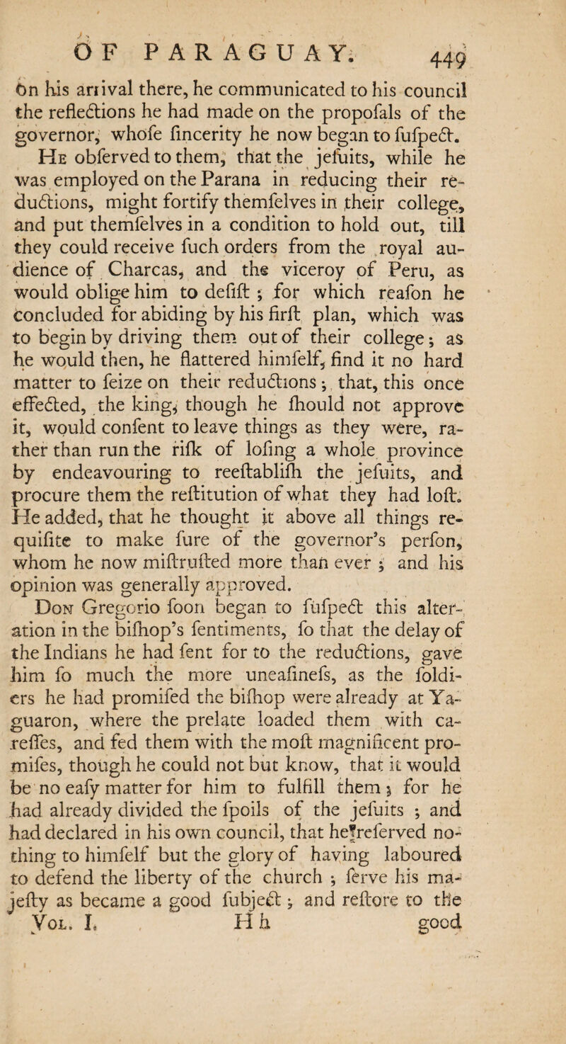 On his ariival there, he communicated to his council the reflections he had made on the propofals of the governor, whofe flncerity he now began to fufpeCh He obferved to them, that the jefuits, while he was employed on the Parana in reducing their re¬ ductions, might fortify themfelves in .their college, and put themfelves in a condition to hold out, till they could receive fuch orders from the royal au¬ dience of Charcas, and the viceroy of Peru, as would oblige him to deflft 5 for which reafon he concluded for abiding by his firft plan, which was to begin by driving them out of their college; as he would then, he flattered himfelf, find it no hard matter to feize on their reductions *, that, this once effected, the king* though he fhould not approve it, would confent to leave things as they were, ra¬ ther than run the rifk of lofing a whole province by endeavouring to reeftablifh the jefuits, and procure them the reftitution of what they had loft. He added, that he thought it above all things re- quifite to make fure of the governor’s perfon, whom he now miftrufted more than ever ; and his opinion was generally approved. Don Gregorio foon began to fufpeCt this alter¬ ation in the bifhop’s fentiments, fo that the delay of the Indians he had fent for to the reductions, gave him fo much the more uneafinefs, as the foldi- ers he had promifed the bi(hop were already at Ya~ guaron, where the prelate loaded them with ca~ .refies, and fed them with the moft magnificent pro- mifes, though he could not but know, that it would be no eafy matter for him to fulfill them 5 for he had already divided the fpoils of the jefuits ; and had declared in his own council, that hefreferved no¬ thing to himfelf but the glory of having laboured to defend the liberty of the church •, ferve his ma- jefty as became a good fubjeCt j and reftore to the Yol. I, H h good