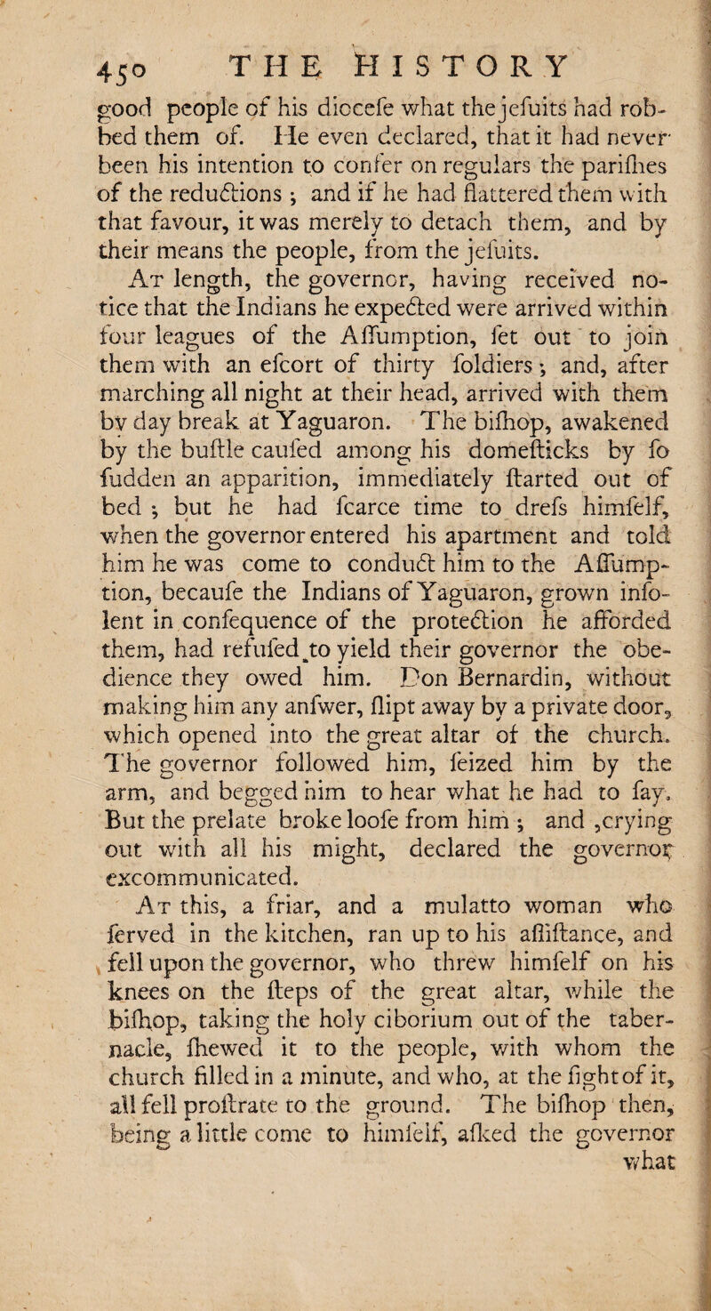 good people of his diocefe what the jefuits had rob¬ bed them of. He even declared, that it had never- been his intention to confer on regulars the pariflies of the reductions *, and if he had flattered them with that favour, it was merely to detach them, and by their means the people, from the jefuits. At length, the governor, having received no¬ tice that the Indians he expe&ed were arrived within four leagues of the Aflumption, let out to join them with an efcort of thirty foldiers *, and, after marching all night at their head, arrived with them bv day break at Yaguaron. The bifhop, awakened by the buftie caufed among his domefticks by fo fudden an apparition, immediately ftarted out of bed *, but he had fcarce time to drefs himfelf, when the governor entered his apartment and told him he was come to conduCt him to the Aflump¬ tion, becaufe the Indians of Yaguaron, grown info- lent in confequence of the protection he afforded them, had refilled to yield their governor the obe¬ dience they owed him. Don Bernardin, without making him any anfwer, flipt away by a private door, which opened into the great altar of the church. The governor followed him, feized him by the arm, and begged him to hear what he had to fay. But the prelate broke loofe from him ; and ,crying- out with all his might, declared the governor- excommunicated. At this, a friar, and a mulatto woman who ferved in the kitchen, ran up to his afliftance, and fell upon the governor, who threw himfelf on his knees on the fleps of the great altar, while the bifhop, taking the holy ciborium out of the taber¬ nacle, (hewed it to the people, v/ith whom the church filled in a minute, and who, at the fight of it, all fell proftrate to the ground. The bifhop then, being a little come to himfelf, afleed the governor